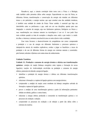 131
Ressalta-se, aqui, a estreita correlação deste tema com a Física e a Biologia,
onde também estão presentes idéias sobre energia. Especialmente no caso da Física, as
diferentes formas, transformações e conservação da energia são tratadas em diferentes
temas e, em particular, a energia nuclear, que aqui constitui uma das unidades temáticas,
é também uma unidade de estudo da Física. Nesse sentido, é essencial que haja um
intercâmbio entre os professores e que, cada um em sua disciplina, aponte para essa
integração: o conceito de energia, seja nos fenômenos químicos, biológicos ou físicos e
suas manifestações nos sistemas naturais ou tecnológicos é um só. E isso pode ficar
mais evidente quando se trata de exemplos e situações reais, onde o que muda é o modo
de olhar, o interesse e estrutura conceitual de uma ou outra ciência e não a realidade.
Esse tema favorece o desenvolvimento de competências tais como: compreender
a produção e o uso de energia em diferentes fenômenos e processos químicos e
interpretá-los através de modelos explicativos; avaliar e julgar os benefícios e riscos da
produção e do uso de diferentes formas de energia nos sistemas naturais e construídos
pelo homem; articular a Química com outras áreas de conhecimento.
Unidades Temáticas
Unidade 3.1. Produção e consumo de energia térmica e elétrica nas transformações
químicas: entalpia de reação (balanço energético entre ruptura e formação de novas
ligações); reações de óxido-redução envolvidas na produção e consumo de energia
elétrica; potenciais de eletrodo; energia de ligação.
• identificar a produção de energia térmica e elétirca em diferentes transformações
químicas;
• relacionar a formação e a ruptura de ligação química com energia térmica;
• compreender a entalpia de reação como resultante do balanço energético advindo de
formação e ruptura de ligação químicas;
• prever a entalpia de uma transformação química a partir de informações pertinentes
obtidas em tabelas, gráficos e outras fontes;
• relacionar a energia elétrica produzida e consumida na transformação química e os
processos de oxidação e redução;
• compreender os processos de oxidação e de redução a partir das idéias sobre a
estrutura da matéria;
 