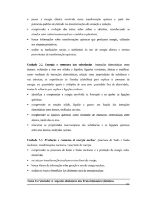 132
• prever a energia elétrica envolvida numa transformação química a partir dos
potenciais-padrões de eletrodo das transformações de oxidação e redução;
• compreender a evolução das idéias sobre pilhas e eletrólise, reconhecendo as
relações entre conhecimento empírico e modelos explicativos;
• buscar informações sobre transformações químicas que produzem energia, utilizadas
nos sistemas produtivos;
• avaliar as implicações sociais e ambientais do uso de energia elétrica e térmica
provenientes de transformações químicas.
Unidade 3.2. Energia e estrutura das substâncias: interações eletrostáticas entre
átomos, moléculas e íons nos sólidos e líquidos; ligações covalentes, iônicas e metálicas
como resultante de interações eletrostáticas; relação entre propriedades da substância e
sua estrutura; as experiências de Faraday (eletrólise) para explicar o consumo de
energia, em quantidades iguais a múltiplos de uma certa quantidade fixa de eletricidade;
teorias da valência para explicar a ligação covalente.
• identificar e compreender a energia envolvida na formação e na quebra de ligações
químicas;
• compreender os estados sólido, líquido e gasoso em função das interações
eletrostáticas entre átomos, moléculas ou íons;
• compreender as ligações químicas como resultante de interações eletrostáticas entre
átomos, moléculas ou íons.
• relacionar as propriedades macroscópicas das substâncias e as ligações químicas
entre seus átomos, moléculas ou íons;
Unidade 3.3. Produção e consumo de energia nuclear: processos de fusão e fissão
nucleares; transformações nucleares como fonte de energia.
• compreender os processos de fusão e fissão nucleares e a produção de energia neles
envolvidos;
• reconhecer transformações nucleares como fonte de energia;
• buscar fontes de informação sobre geração e uso de energia nuclear;
• avaliar os riscos e benefícios dos diferentes usos da energia nuclear.
Tema Estruturador 4. Aspectos dinâmicos das Transformações Químicas
 