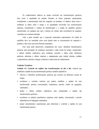 133
Os conhecimentos relativos ao tempo envolvido nas transformações químicas,
bem como à quantidade de produto formado, já foram propostos anteriormente,
considerando a transformação total dos reagentes em produtos. O objetivo desse tema é
reelaborar as idéias sobre o tempo e as quantidades envolvidas nas transformações
químicas, considerando a cinética da transformação e o estado de equilíbrio químico,
caracterizado, em qualquer que seja o sistema em estudo, pela coexistência de reagentes
e produtos em constante interação.
Vale a pena ressaltar que a expressão matemática representativa do estado de
equilíbrio deve ser entendida como uma relação entre as concentrações de reagentes e
produtos e não como uma mera fórmula matemática.
Esse tema pode desenvolver competências tais como: identificar transformações
químicas pela percepção de mudanças associadas a dada escala de tempo; compreender
e utilizar modelos explicativos para reelaborar conceitos e idéias sobre fenômenos
químicos; selecionar e utilizar materiais e equipamentos para realizar cálculos, medidas
e experimentos; articular e integrar a Química a outras áreas de conhecimento.
Unidades Temáticas
Unidade 4.1. Controle da rapidez das transformações no dia a dia: variáveis que
modificam a rapidez de uma transformação química; modelos explicativos.
• observar e identificar transformações químicas que ocorrem em diferentes escalas de
tempo;
• reconhecer e controlar variáveis que podem modificar a rapidez de uma
transformação química (concentração, temperatura, pressão, estado de agregação,
catalisador);
• propor e utilizar modelos explicativos para compreender a rapidez das
transformações químicas;
• reconhecer as relações quantitativas empíricas entre rapidez, concentração e pressão
traduzindo-as em linguagem matemática;
• propor procedimentos experimentais para determinar e controlar a rapidez de uma
transformação química.
 
