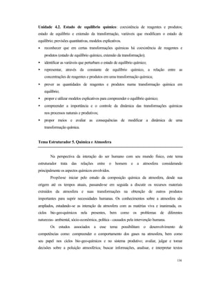 134
Unidade 4.2. Estado de equilíbrio químico: coexistência de reagentes e produtos;
estado de equilíbrio e extensão da transformação, variáveis que modificam o estado de
equilíbrio; previsões quantitativas, modelos explicativos.
• reconhecer que em certas transformações químicas há coexistência de reagentes e
produtos (estado de equilíbrio químico, extensão da transformação);
• identificar as variáveis que perturbam o estado de equilíbrio químico;
• representar, através da constante de equilíbrio químico, a relação entre as
concentrações de reagentes e produtos em uma transformação química;
• prever as quantidades de reagentes e produtos numa transformação química em
equilíbrio;
• propor e utilizar modelos explicativos para compreender o equilíbrio químico;
• compreender a importância e o controle da dinâmica das transformações químicas
nos processos naturais e produtivos;
• propor meios e avaliar as consequências de modificar a dinâmica de uma
transformação química.
Tema Estruturador 5. Química e Atmosfera
Na perspectiva da interação do ser humano com seu mundo físico, este tema
estruturador trata das relações entre o homem e a atmosfera considerando
principalmente os aspectos químicos envolvidos.
Propõe-se iniciar pelo estudo da composição química da atmosfera, desde sua
origem até os tempos atuais, passando-se em seguida a discutir os recursos materiais
extraídos da atmosfera e suas transformações na obtenção de outros produtos
importantes para suprir necessidades humanas. Os conhecimentos sobre a atmosfera são
ampliados, estudando-se as interação da atmosfera com as matérias viva e inanimada, os
ciclos bio-geo-químicos nela presentes, bem como os problemas de diferentes
naturezas- ambiental, sócio-econômica, política - causados pela intervenção humana.
Os estudos associados a esse tema possibilitam o desenvolvimento de
competências como: compreender o comportamento dos gases na atmosfera, bem como
seu papel nos ciclos bio-geo-químicos e no sistema produtivo; avaliar, julgar e tomar
decisões sobre a poluição atmosférica; buscar informações, analisar, e interpretar textos
 