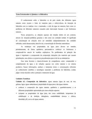 136
Tema Estruturador 6. Química e a Hidrosfera
O conhecimento sobre a hidrosfera se dá pelo estudo das diferentes águas
naturais como recurso e fonte de materiais para a sobrevivência, da interação da
hidrosfera com as matérias viva e inanimada, o ciclo da água na natureza, bem como os
problemas de diferentes naturezas causados pela intervenção humana e por fenômenos
naturais. .
Nessa perspectiva, as soluções aquosas são tratadas dentro de um contexto,
através de situações-problema genuínas e não como um conteúdo isolado. O significado
de concentração de soluções deve ser entendido independentemente das unidades
utilizadas, sendo desnecessária, desta for ma, a memorização de fórmulas matemáticas.
As mudanças nas propriedades da água pura devem ser tratadas,
prioritariamente, de forma qualitativa, procurando-se conhecer os fenômenos e
compreendê-los através de modelos explicativos. Na problemática da poluição das
águas é importante a compreensão da composição interações dos materiais que causam
perturbações, seus efeitos e os possíveis procedimentos para evitá-los ou minimizá-los.
Esse tema favorece o desenvolvimento de competências como: compreender o
comportamento da água e de soluções aquosas nos ciclos naturais e no sistema
produtivo; buscar informações, analisar e interpretar textos e comunicações referentes
ao conhecimento científico e tecnológico associado a problemas da hidrosfera; avaliar,
julgar e tomar decisões sobre a poluição e tratamento de água.
Unidades Temáticas
Unidade 6.1. Composição da hidrosfera: águas naturais (água do mar, de rios,
geleiras, lagos, águas subterrâneas); propriedades da água pura e das águas naturais.
• conhecer a composição das águas naturais, qualitativa e quantitativamente, e as
diferentes propriedades apresentadas por essas soluções aquosas;
• comparar as propriedades da água pura, tais como solubilidade, temperatura de
solidificação e de ebulição, detergência, condutibilidade térmica e elétrica,
densidade, pH, com as de águas naturais.
 