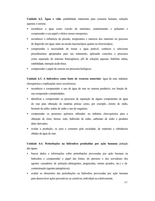 137
Unidade 6.2. Água e vida: potabilidade, tratamento para consumo humano, soluções
aquosas e osmose.
• reconhecer a água como veículo de nutrientes, contaminantes e poluentes e
compreender o seu papel e efeitos nesses transportes;
• reconhecer a influência da pressão, temperatura e natureza dos materiais no processo
de dispersão em água, tanto na escala macroscópica quanta na microscópica;
• compreender a necessidade de tornar a água potável, conhecer e selecionar
procedimentos apropriados para seu tratamento, aplicando conceitos e processos
como separação de sistemas heterogêneos, pH de soluções aquosas, hidrólise salina,
solubilidade, interação ácido-base;
• compreender o papel da osmose em processos biológicos.
Unidade 6.3. A hidrosfera como fonte de recursos materiais: água do mar, indústria
cloroquímica e implicações sócio-econômicas.
• reconhecer e compreender o uso da água do mar no sistema produtivo, em função de
sua composição e propriedades;
• identificar e compreender os processos de separação de alguns componentes da água
do mar para obtenção de matérias primas como, por exemplo, cloreto de sódio,
brometo de sódio, iodeto de sódio e sais de magnésio;
• compreender os processos químicos utilizados na indústria cloro-química para a
obtenção de cloro, bromo, iodo, hidróxido de sódio, carbonato de sódio e produtos
deles derivados;
• avaliar a produção, os usos e consumo pela sociedade, de materiais e substâncias
obtidas da água do mar.
Unidade 6.4. Perturbações na hidrosfera produzidas por ação humana: poluição
das águas.
• buscar dados e informações sobre perturbações provocadas por ação humana na
hidrosfera e compreender o papel das fontes, do percurso e dos sorvedouro dos
agentes causadores de poluição (detergentes, praguicidas, metais pesados, etc.) e de
contaminação (agentes patogênicos);
• avaliar as dimensões das perturbações na hidrosfera provocadas por ação humana
para desenvolver ações preventivas ou corretivas, individual ou coletivamente.
 