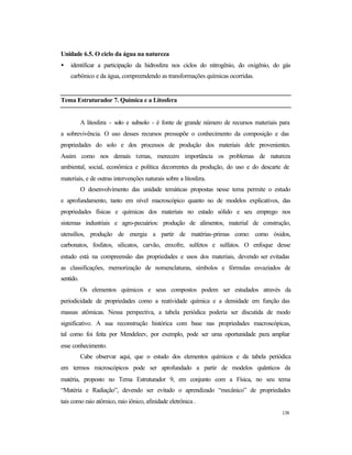 138
Unidade 6.5. O ciclo da água na natureza
• identificar a participação da hidrosfera nos ciclos do nitrogênio, do oxigênio, do gás
carbônico e da água, compreendendo as transformações químicas ocorridas.
Tema Estruturador 7. Química e a Litosfera
A litosfera - solo e subsolo - é fonte de grande número de recursos materiais para
a sobrevivência. O uso desses recursos pressupõe o conhecimento da composição e das
propriedades do solo e dos processos de produção dos materiais dele provenientes.
Assim como nos demais temas, merecem importância os problemas de natureza
ambiental, social, econômica e política decorrentes da produção, do uso e do descarte de
materiais, e de outras intervenções naturais sobre a litosfera.
O desenvolvimento das unidade temáticas propostas nesse tema permite o estudo
e aprofundamento, tanto em nível macroscópico quanto no de modelos explicativos, das
propriedades físicas e químicas dos materiais no estado sólido e seu emprego nos
sistemas industriais e agro-pecuários: produção de alimentos, material de construção,
utensílios, produção de energia a partir de matérias-primas como: como óxidos,
carbonatos, fosfatos, silicatos, carvão, enxofre, sulfetos e sulfatos. O enfoque desse
estudo está na compreensão das propriedades e usos dos materiais, devendo ser evitadas
as classificações, memorização de nomenclaturas, símbolos e fórmulas esvaziados de
sentido.
Os elementos químicos e seus compostos podem ser estudados através da
periodicidade de propriedades como a reatividade química e a densidade em função das
massas atômicas. Nessa perspectiva, a tabela periódica poderia ser discutida de modo
significativo. A sua reconstrução histórica com base nas propriedades macroscópicas,
tal como foi feita por Mendeleev, por exemplo, pode ser uma oportunidade para ampliar
esse conhecimento.
Cabe observar aqui, que o estudo dos elementos químicos e da tabela periódica
em termos microscópicos pode ser aprofundado a partir de modelos quânticos da
matéria, proposto no Tema Estruturador 9, em conjunto com a Física, no seu tema
“Matéria e Radiação”, devendo ser evitado o aprendizado “mecânico” de propriedades
tais como raio atômico, raio iônico, afinidade eletrônica .
 