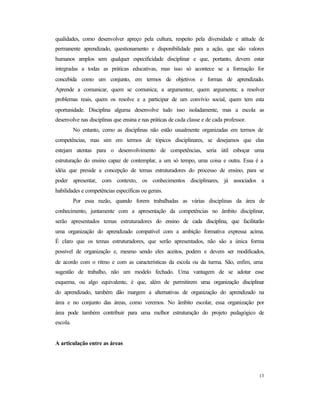 13
qualidades, como desenvolver apreço pela cultura, respeito pela diversidade e atitude de
permanente aprendizado, questionamento e disponibilidade para a ação, que são valores
humanos amplos sem qualquer especificidade disciplinar e que, portanto, devem estar
integradas a todas as práticas educativas, mas isso só acontece se a formação for
concebida como um conjunto, em termos de objetivos e formas de aprendizado.
Aprende a comunicar, quem se comunica; a argumentar, quem argumenta; a resolver
problemas reais, quem os resolve e a participar de um convívio social, quem tem esta
oportunidade. Disciplina alguma desenvolve tudo isso isoladamente, mas a escola as
desenvolve nas disciplinas que ensina e nas práticas de cada classe e de cada professor.
No entanto, como as disciplinas não estão usualmente organizadas em termos de
competências, mas sim em termos de tópicos disciplinares, se desejamos que elas
estejam atentas para o desenvolvimento de competências, seria útil esboçar uma
estruturação do ensino capaz de contemplar, a um só tempo, uma coisa e outra. Essa é a
idéia que preside a concepção de temas estruturadores do processo de ensino, para se
poder apresentar, com contexto, os conhecimentos disciplinares, já associados a
habilidades e competências específicas ou gerais.
Por essa razão, quando forem trabalhadas as várias disciplinas da área de
conhecimento, juntamente com a apresentação da competências no âmbito disciplinar,
serão apresentados temas estruturadores do ensino de cada disciplina, que facilitarão
uma organização do aprendizado compatível com a ambição formativa expressa acima.
É claro que os temas estruturadores, que serão apresentados, não são a única forma
possível de organização e, mesmo sendo eles aceitos, podem e devem ser modificados,
de acordo com o ritmo e com as características da escola ou da turma. São, enfim, uma
sugestão de trabalho, não um modelo fechado. Uma vantagem de se adotar esse
esquema, ou algo equivalente, é que, além de permitirem uma organização disciplinar
do aprendizado, também dão margem a alternativas de organização do aprendizado na
área e no conjunto das áreas, como veremos. No âmbito escolar, essa organização por
área pode também contribuir para uma melhor estruturação do projeto pedagógico de
escola.
A articulação entre as áreas
 