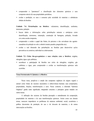 140
• compreender o “parentesco” e classificação dos elementos químicos e seus
compostos através de suas propriedades periódicas;
• avaliar a produção, os usos e consumo pela sociedade de materiais e substâncias
obtidos da litosfera.
Unidade 7.4. Perturbações na litosfera: vulcanismo, desertificação, enchentes,
terremotos, poluição.
• buscar dados e informações sobre perturbações naturais e antrópicas como
desertificação, terremotos, mineração, construção de barragens, poluição, levando
em conta escalas temporais;
• compreender e avaliar o papel das fontes, do percurso e dos sorvedouro dos agentes
causadores de poluição no solo e subsolo (metais pesados, praguicidas etc);
• avaliar a real dimensão das perturbações na litosfera para desenvolver ações
preventivas ou corretivas, individual ou coletivamente.
Unidade 7.5. Ciclos bio-geo-químicos e suas relações com a litosfera: oxigênio,
nitrogênio, água e gás carbônico.
• reconhecer a participação da litosfera nos ciclos do nitrogênio, oxigênio, gás
carbônico e água, para compreender e avaliar as transformações químicas nela
ocorridas.
Tema Estruturador 8. Química e a Biosfera
Nesse tema, propõe-se o estudo dos compostos orgânicos de origem vegetal e
animal como fontes de recursos necessários à sobrevivência humana: suas composições,
propriedades, funções, transformações e usos. Nesse contexto, a chamada “Química
Orgânica” ganha outro significado, integrando conceitos e princípios gerais tratados em
outros temas.
A utilização dos recursos da biosfera pressupõe o entendimento da composição,
propriedades de materiais e de suas transformações químicas. Assim como nos demais
temas, merecem importância os problemas de natureza ambiental, social, econômica e
política decorrentes da produção, do uso e do descarte de materiais, e de outras
intervenções na biosfera.
 