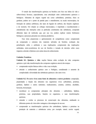 141
O estudo das transformações químicas na biosfera com foco nas idéias de vida e
sobrevivência favorece, especialmente, uma articulação entre conhecimentos químicos e
biológicos. Alimentos de origem vegetal tais como carboidratos, proteínas, óleos ou
gorduras, podem ser o ponto de partida para o entendimento, na escala microscópica, da
formação de cadeias carbônicas, dos tipos de ligação do carbono, das funções orgânicas
e de isomeria. Em relação ao enfoque microscópico, é importante o reconhecimento e
entendimento das interações entre as partículas constituintes das substâncias, compondo
diferentes tipos de moléculas que, por sua vez, podem explicar muitos fenômenos
biológicos e processos presentes nos sistemas produtivos.
Esse tema proporciona o aprimoramento de competências como: compreensão
da composição e estrutura dos materiais advindos da biosfera; avaliação das
perturbações sobre o ambiente e suas implicações; compreensão das implicações
ambientais, sócio-econômicas do uso da biosfera e tomada de decisões sobre esses
impactos; articular a Química com outras áreas de conhecimento.
Unidades Temáticas
Unidade 8.1. Química e vida: noções básicas sobre evolução da vida; compostos
químicos e pré-vida; transformações dos compostos orgânicos através dos tempos.
• compreender noções básicas sobre a vida e sua evolução;
• articular o conhecimento químico com o biológico, considerando o aumento de
complexidade e diversidade das substâncias químicas e dos seres vivos.
Unidade 8.2. Os seres vivos como fonte de alimentos e outros produtos: composição,
propriedades e função dos alimentos nos organismos vivos: carboidratos, proteínas,
gorduras, lipídeos e outros nutrientes; medicamentos, corantes, celulose, alcalóides,
borracha, fermentação.
• reconhecer os componentes principais dos alimentos - carboidratos, lipídeos,
proteínas, suas propriedades, funções no organismo, e suas transformações
químicas;
• entender e avaliar os processos de conservação dos alimentos, analisando os
diferentes pontos de vista sobre vantagens e desvantagens de seu uso;
• compreender as transformações químicas dos carboidratos, lipídeos e proteínas na
produção de materiais e substâncias como, por exemplo, etanol, carvão vegetal,
 