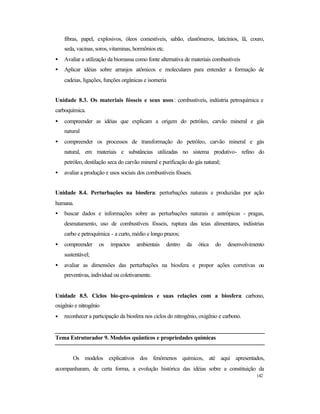 142
fibras, papel, explosivos, óleos comestíveis, sabão, elastômeros, laticínios, lã, couro,
seda, vacinas, soros, vitaminas, hormônios etc.
• Avaliar a utilização da biomassa como fonte alternativa de materiais combustíveis
• Aplicar idéias sobre arranjos atômicos e moleculares para entender a formação de
cadeias, ligações, funções orgânicas e isomeria
Unidade 8.3. Os materiais fósseis e seus usos: combustíveis, indústria petroquímica e
carboquímica.
• compreender as idéias que explicam a origem do petróleo, carvão mineral e gás
natural
• compreender os processos de transformação do petróleo, carvão mineral e gás
natural, em materiais e substâncias utilizadas no sistema produtivo- refino do
petróleo, destilação seca do carvão mineral e purificação do gás natural;
• avaliar a produção e usos sociais dos combustíveis fósseis.
Unidade 8.4. Perturbações na biosfera: perturbações naturais e produzidas por ação
humana.
• buscar dados e informações sobre as perturbações naturais e antrópicas - pragas,
desmatamento, uso de combustíveis fósseis, ruptura das teias alimentares, indústrias
carbo e petroquímica - a curto, médio e longo prazos;
• compreender os impactos ambientais dentro da ótica do desenvolvimento
sustentável;
• avaliar as dimensões das perturbações na biosfera e propor ações corretivas ou
preventivas, individual ou coletivamente.
Unidade 8.5. Ciclos bio-geo-químicos e suas relações com a biosfera: carbono,
oxigênio e nitrogênio
• reconhecer a participação da biosfera nos ciclos do nitrogênio, oxigênio e carbono.
Tema Estruturador 9. Modelos quânticos e propriedades químicas
Os modelos explicativos dos fenômenos químicos, até aqui apresentados,
acompanharam, de certa forma, a evolução histórica das idéias sobre a constituição da
 