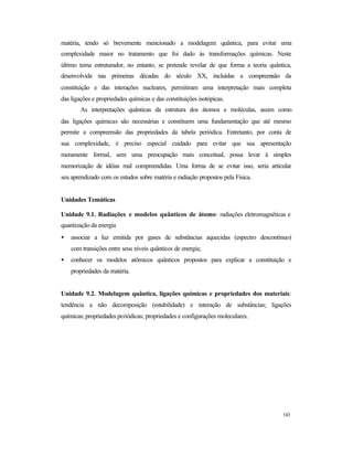 143
matéria, tendo só brevemente mencionado a modelagem quântica, para evitar uma
complexidade maior no tratamento que foi dado às transformações químicas. Neste
último tema estruturador, no entanto, se pretende revelar de que forma a teoria quântica,
desenvolvida nas primeiras décadas do século XX, incluídas a compreensão da
constituição e das interações nucleares, permitiram uma interpretação mais completa
das ligações e propriedades químicas e das constituições isotópicas.
As interpretações quânticas da estrutura dos átomos e moléculas, assim como
das ligações químicas são necessárias e constituem uma fundamentação que até mesmo
permite a compreensão das propriedades da tabela periódica. Entretanto, por conta de
sua complexidade, é preciso especial cuidado para evitar que sua apresentação
meramente formal, sem uma preocupação mais conceitual, possa levar à simples
memorização de idéias mal compreendidas. Uma forma de se evitar isso, seria articular
seu aprendizado com os estudos sobre matéria e radiação propostos pela Física.
Unidades Temáticas
Unidade 9.1. Radiações e modelos quânticos de átomo: radiações eletromagnéticas e
quantização da energia
• associar a luz emitida por gases de substâncias aquecidas (espectro descontínuo)
com transições entre seus níveis quânticos de energia;
• conhecer os modelos atômicos quânticos propostos para explicar a constituição e
propriedades da matéria.
Unidade 9.2. Modelagem quântica, ligações químicas e propriedades dos materiais:
tendência a não decomposição (estabilidade) e interação de substâncias; ligações
químicas; propriedades periódicas; propriedades e configurações moleculares.
 