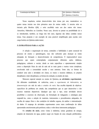 147
Constituição da Matéria Q6. Química e Hidrosfera
Q7. Química e Litosfera
Nessa sequência, seriam desenvolvidos dois temas por ano, mantendo-se os
quatro temas iniciais nos dois primeiros anos do ensino médio. A terceira série se
iniciaria pela Biosfera (Q8), e seria escolhido mais um dos outros três temas:
Atmosfera, Hidrosfera ou Litosfera. Nesse caso, deveria -se pensar na possibilidade de ir
se introduzindo, também, ao longo dos três anos, algumas das idéias contidas nesses
temas. Essa proposta é um exemplo de uma possível simplificação para escolas com
carga horária em Química ainda menor.
5. ESTRATÉGIAS PARA A AÇÃO
A seleção e organização de temas, conteúdos e habilidades é parte essencial do
processo de ensino e aprendizagem, mas não suficiente para alcançar as metas
almejadas de formação e desenvolvimento de competências. É imprescindível nesse
processo que sejam contempladas conjuntamente diferentes ações didáticas,
pedagógicas, culturais e sociais, desde as mais específicas e aparentemente simples
como a disposição física da sala de aula até as mais gerais e muitas vezes complexas,
envolvendo todo a comunidade escolar e seus entornos. Entre elas, as formas de
conduzir uma aula e atividades em classe, os meios e recursos didáticos, os projetos
disciplinares e inter-disciplinares, as formas de avaliação, os estudos de meio.
Merecem especial atenção no ensino de Química, as atividades experimentais.
Há diferentes modalidades de realizá-las, como o experimento de laboratório, as
demonstração em sala de aula e estudos do meio. Sua escolha depende de objetivos
específicos do problema em estudo, das competências que se quer desenvolver e dos
recursos materiais disponíveis. Qualquer que seja o tipo, essas atividades devem
possibilitar o exercício da observação, da formulação de indagações e estratégias para
respondê-las, como a seleção de materiais, instrumentos e procedimentos adequados, da
escolha do espaço físico e das condições de trabalho seguras, da análise e sistematização
de dados. O emprego de atividades experimentais como mera confirmação de idéias
apresentadas anteriormente pelo professor, reduz o valor desse instrumento pedagógico.
Os estudos do meio, como visitas à indústrias, usinas geradoras de energia,
estações de tratamento de água, podem surgir em função de uma situação problemática
 