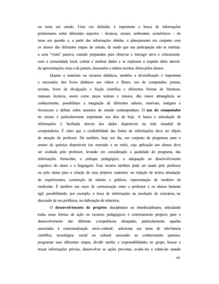 148
ou tema em estudo. Uma vez definido, é importante a busca de informações
preliminares sobre diferentes aspectos - técnicos, sociais, ambientais, econômicos – do
tema em questão e, a partir das informações obtidas, o planejamento em conjunto com
os alunos das diferentes etapas do estudo, de modo que sua participação não se restrinja
a uma "visita" passiva, estando preparados para observar e interagir ativa e criticamente
com a comunidade local, coletar e analisar dados e se expressar a respeito deles através
de apresentações orais e de painéis, discussões e relatos escritos, feitos pelos alunos.
Quanto a materiais ou recursos didáticos, também a diversificação é importante
e necessária: dos livros didáticos aos vídeos e filmes, uso do computador, jornais,
revistas, livros de divulgação e ficção científica e diferentes formas de literatura,
manuais técnicos, assim como peças teatrais e música, dão maior abrangência ao
conhecimento, possibilitam a integração de diferentes saberes, motivam, instigam e
favorecem o debate sobre assuntos do mundo contemporâneo. O uso do computador
no ensino é particularmente importante nos dias de hoje. A busca e articulação de
informações é facilitada através dos dados disponíveis na rede mundial de
computadores. É claro que a confiabilidade das fontes de informações deve ser objeto
de atenção do professor. Há também, hoje em dia, um conjunto de programas para o
ensino de química disponíveis (no mercado e na rede), cuja aplicação aos alunos deve
ser avaliada pelo professor, levando em consideração a qualidade do programa, das
informações fornecidas, o enfoque pedagógico, a adequação ao desenvolvimento
cognitivo do aluno e a linguagem. Esse recurso também pode ser usado pelo professor
ou pelo aluno para a criação de seus próprios materiais: na redação de textos, simulação
de experimentos, construção de tabelas e gráficos, representação de modelos de
moléculas. É também um meio de comunicação entre o professor e os alunos bastante
ágil, possibilitando, por exemplo, a troca de informações na resolução de exercícios, na
discussão de um problema, na elaboração de relatórios.
O desenvolvimento de projetos disciplinares ou interdisciplinares, articulando
todas essas formas de ação ou recursos pedagógicos é extremamente propício para o
desenvolvimento das diferente competências almejadas, particularmente aquelas
associadas à contextualização sócio-cultural.: selecionar um tema de relev6ancia
científica, tecnológica, social ou cultural associado ao conhecimento químico,
programar suas diferentes etapas, dividir tarefas e responsabilidades no grupo, buscar e
trocar informações prévias, desenvolver as ações previstas, avaliá-las e relatá-las usando
 