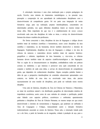 14
A articulação inter-áreas é uma clara sinalização para o projeto pedagógico da
escola. Envolve uma sintonia de tratamentos metodológicos e, no presente caso,
pressupõe a composição de um aprendizado de conhecimentos disciplinares com o
desenvolvimento de competências gerais. Só em parte essa integração de metas
formativas exige, para sua realização, projetos interdisciplinares, concentrados em
determinados períodos, nos quais diferentes disciplinas tratem ao mesmo tempo de
temas afins. Mais importante do que isso é o estabelecimento de metas comuns
envolvendo cada uma das disciplinas de todas as áreas, a serviço do desenvolvimento
humano dos alunos e também dos professores.
De forma consciente e clara, disciplinas da área de linguagens e códigos devem
também tratar de temáticas científicas e humanísticas, assim como disciplinas da área
científica e matemática, ou da humanista, devem também desenvolver o domínio de
linguagens. Explicitamente, disciplinas da área de linguagens e códigos e da área de
ciências da natureza e matemática devem também tratar de aspectos histórico-
geográficos e culturais, ingredientes da área humanista, e, vice-versa, as ciências
humanas devem também tratar de aspectos científico-tecnológicos e das linguagens.
Não se cogita de se descaracterizarem as disciplinas, confundindo-as todas em práticas
comuns ou indistintas; o que interessa é promover uma ação concentrada do seu
conjunto e também de cada uma delas, a serviço do desenvolvimento de competências
gerais, que dependem do conhecimento disciplinar. Alguns exemplos poderão ilustrar a
idéia de que a perspectiva interdisciplinar de conteúdos educacionais apresentados com
contexto, no âmbito de uma área ou envolvendo mais áreas, não precisa
necessariamente de uma reunião de disciplinas, pois pode ser realizada numa mesma
disciplina.
Uma aula de Química, disciplina da Área de Ciências da Natureza e Matemática,
ao tratar da ocorrência natural e da distribuição geográfica de determinados minérios de
importância econômica, assim como de seus métodos de extração e purificação, poderá
estar lidando com aspectos políticos, econômicos e ambientais aparentemente
pertinentes a disciplinas da Área de Ciências Humanas, ao mesmo tempo em que estará
desenvolvendo o domínio de nomenclaturas e linguagens, que poderiam ser atribuídas à
Área de Linguagens e Códigos, transcendendo assim a intenção formativa
tradicionalmente associada ao ensino da Química. Nessa aula, a mineração tratada pode
ser a do ferro, a partir de hematita ou de magnetita, voltada à produção de aço, para a
 