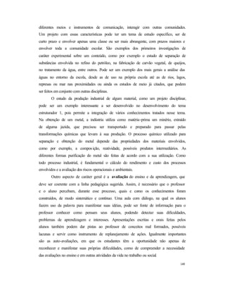 149
diferentes meios e instrumentos de comunicação, interagir com outras comunidades.
Um projeto com essas características pode ter um tema de estudo específico, ser de
curto prazo e envolver apenas uma classe ou ser mais abrangente, com prazos maiores e
envolver toda a comunidade escolar. São exemplos dos primeiros investigações de
caráter experimental sobre um conteúdo, como por exemplo o estudo de separação de
substâncias envolvida no refino do petróleo, na fabricação de carvão vegetal, de queijos,
no tratamento da água, entre outros. Pode ser um exemplo dos mais gerais a análise das
águas no entorno da escola, desde as de uso na própria escola até as de rios, lagos,
represas ou mar nas proximidades ou ainda os estudos de meio já citados, que podem
ser feitos em conjunto com outras disciplinas.
O estudo da produção industrial de algum material, como um projeto disciplinar,
pode ser um exemplo interessante a ser desenvolvido no desenvolvimento do tema
estruturador 1, pois permite a integração de vários conhecimentos tratados nesse tema.
Na obtenção de um metal, a indústria utiliza como matéria-prima um minério, extraído
de alguma jazida, que precisou ser transportado e preparado para passar pelas
transformações químicas que levam à sua produção. O processo químico utilizado para
separação e obtenção do metal depende das propriedades dos materiais envolvidos,
como por exemplo, a composição, reatividade, possíveis produtos intermediários. As
diferentes formas purificação do metal são feitas de acordo com a sua utilização. Como
todo processo industrial, é fundamental o cálculo do rendimento e custo dos processos
envolvidos e a avaliação dos riscos operacionais e ambientais.
Outro aspecto de caráter geral é a avaliação do ensino e da aprendizagem, que
deve ser coerente com a linha pedagógica sugerida. Assim, é necessário que o professor
e o aluno percebam, durante esse processo, quais e como os conhecimentos foram
construídos, de modo sistemático e contínuo. Uma aula com diálogo, na qual os alunos
fazem uso da palavra para manifestar suas idéias, pode ser fonte de informação para o
professor conhecer como pensam seus alunos, podendo detectar suas dificuldades,
problemas de aprendizagem e interesses. Apresentações escritas e orais feitas pelos
alunos também podem dar pistas ao professor de conceitos mal formados, possíveis
lacunas e servir como instrumento de replanejamento de ações. Igualmente importantes
são as auto-avaliações, em que os estudantes têm a oportunidade não apenas de
reconhecer e manifestar suas próprias dificuldades, como de compreender a necessidade
das avaliações no ensino e em outras atividades da vida no trabalho ou social.
 