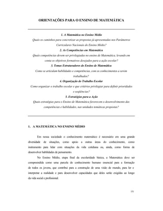 151
ORIENTAÇÕES PARA O ENSINO DE MATEMÁTICA
1. A Matemática no Ensino Médio
Quais os caminhos para concretizar as propostas já apresentadas nos Parâmetros
Curriculares Nacionais do Ensino Médio?
2. As Competências em Matemática
Quais competências devem ser privilegiadas no ensino de Matemática, levando em
conta os objetivos formativos desejados para a ação escolar?
3. Temas Estruturadores do Ensino de Matemática
Como se articulam habilidades e competências, com os conhecimentos a serem
trabalhados?
4. Organização do Trabalho Escolar
Como organizar o trabalho escolar e que critérios privilegiar para definir prioridades
e seqüências?
5. Estratégias para a Ação
Quais estratégias para o Ensino de Matemática favorecem o desenvolvimento das
competências e habilidades, nas unidades temáticas propostas?
1. A MATEMÁTICA NO ENSINO MÉDIO
Em nossa sociedade o conhecimento matemático é necessário em uma grande
diversidade de situações, como apoio a outras áreas do conhecimento, como
instrumento para lidar com situações da vida cotidiana ou, ainda, como forma de
desenvolver habilidades de pensamento.
No Ensino Médio, etapa final da escolaridade básica, a Matemática deve ser
compreendida como uma parcela do conhecimento humano essencial para a formação
de todos os jovens, que contribui para a construção de uma visão de mundo, para ler e
interpretar a realidade e para desenvolver capacidades que deles serão exigidas ao longo
da vida social e profissional.
 