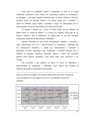 152
Nessa etapa da escolaridade, portanto, a Matemática vai além de seu caráter
instrumental, colocando-se como ciência com características próprias de investigação e
de linguagem, e com papel integrador importante junto às demais Ciências da Natureza.
Enquanto ciência, sua dimensão histórica e sua estreita relação com a sociedade e a
cultura em diferentes épocas amplia e aprofunda o espaço de conhecimentos não só
nessa disciplina, mas nas suas inter-relações com outras áreas do saber.
As situações e desafios que o jovem do Ensino Médio terá que enfrentar, em
âmbito escolar, no mundo do trabalho e no exercício da cidadania, fazem parte de um
processo complexo, onde as informações são apenas parte de um todo articulado,
marcado pela mobilização de conhecimentos e habilidades.
Aprender Matemática de uma forma contextualizada, integrada e relacionada a
outros conhecimentos, traz em si o desenvolvimento de competências e habilidades que
são essencialmente formadoras, à medida que instrumentalizam e estruturam o
pensamento do aluno, capacitando-o para compreender e interpretar situações, para se
apropriar de linguagens específicas, argumentar, analisar e avaliar, tirar conclusões
próprias, tomar decisões, generalizar e para muitas outras ações necessárias à sua
formação.
Para concretizar o que significa, no âmbito do ensino de Matemática, o
desenvolvimento de competências e habilidades, vamos analisar dois exemplos de
problemas que podem ser apresentados nesta disciplina.
______________________________________________________________________
Lendo os jornais de sua cidade, você encontra o gráfico abaixo que mostra a intenção de
votos para prefeito, com uma margem de erro de 2%, em diferentes momentos da
campanha.
30%
23%21%
19%18%
35%
15%
10%
38%
34%
38%37%
41% 42%
32%31%
28%
30%
0%
10%
20%
30%
40%
50%
10 a 14 de
Abril
18 a 21 de
Abril
17 a 19 de
Maio
6 a 9 de
Junho
12 a 16 de
Junho
4 a 7 de
Julho
Souza
Silveira
Santos
 