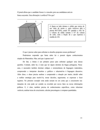 153
O jornal afirma que o candidato Souza é o vencedor, pois sua candidatura está em
franca ascensão. Esta afirmação é confiável? Por que?
______________________________________________________________________
______________________________________________________________________
O que é preciso saber para enfrentar os desafios propostos nesses problemas?
Poderíamos responder que basta saber ler e possuir alguns conhecimentos
simples de Matemática. Mas, será que é apenas isso?
De fato, a leitura é um primeiro passo para enfrentar qualquer uma dessas
questões. Contudo, saber ler, é mais que ter algum domínio da língua portuguesa. Nesse
caso, é necessário também dominar códigos e nomenclaturas da linguagem matemática,
compreender e interpretar desenhos e gráficos e relacioná-los à linguagem discursiva.
Além disso, o aluno precisa analisar e compreender a situação por inteiro, decidir sobre
a melhor estratégia para resolvê-la, tomar decisões, argumentar, se expressar e fazer
registros. No primeiro exemplo seria ainda sensato ter em conta que o crescimento nas
intenções de voto pode ser contido ou revertido por novos fatos ou novas informações
políticas. E, é claro, também precisa de conhecimentos específicos, como relacionar
variáveis, analisar taxas de crescimento, calcular porcentagens e comparar quantidades.
A X B
F
GH
D C
Y A figura ao lado destaca o sólido que restou de
um cubo de aresta a, após retirar-se dele o
prisma BCYXFG, sendo XY paralelo a AD. Se
o volume do sólido restante é 4/7 do volume
do cubo, ache a fração de a que expressa a
medida de AX.
 