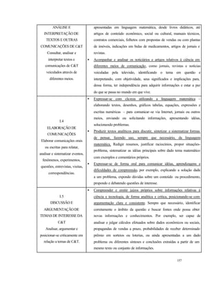 157
ANÁLISE E
INTERPRETAÇÃO DE
TEXTOS E OUTRAS
COMUNICAÇÕES DE C&T
Consultar, analisar e
interpretar textos e
comunicações de C&T
veiculados através de
diferentes meios.
apresentadas em linguagem matemática, desde livros didáticos, até
artigos de conteúdo econômico, social ou cultural, manuais técnicos,
contratos comerciais, folhetos com propostas de vendas ou com plantas
de imóveis, indicações em bulas de medicamentos, artigos de jornais e
revistas.
• Acompanhar e analisar os noticiários e artigos relativos à ciência em
diferentes meios de comunicação, como jornais, revistas e notícias
veiculadas pela televisão, identificando o tema em questão e
interpretando, com objetividade, seus significados e implicações para,
dessa forma, ter independência para adquirir informações e estar a par
do que se passa no mundo em que vive.
I.4
ELABORAÇÃO DE
COMUNICAÇÕES
Elaborar comunicações orais
ou escritas para relatar,
analisar e sistematizar eventos,
fenômenos, experimentos,
questões, entrevistas, visitas,
correspondências.
• Expressar-se com clareza utilizando a linguagem matemática –
elaborando textos, desenhos, gráficos tabelas, equações, expressões e
escritas numéricas – para comunicar-se via Internet, jornais ou outros
meios, enviando ou solicitando informações, apresentando idéias,
solucionando problemas.
• Produzir textos analíticos para discutir, sintetizar e sistematizar formas
de pensar, fazendo uso, sempre que necessário, da linguagem
matemática. Redigir resumos, justificar raciocínios, propor situações-
problema, sistematizar as idéias principais sobre dado tema matemático
com exemplos e comentários próprios.
• Expressar-se de forma oral para comunicar idéias, aprendizagens e
dificuldades de compreensão, por exemplo, explicando a solução dada
a um problema, expondo dúvidas sobre um conteúdo ou procedimento,
propondo e debatendo questões de interesse.
I.5
DISCUSSÃO E
ARGUMENTAÇÃODE
TEMAS DE INTERESSE DA
C&T
Analisar, argumentar e
posicionar-se criticamente em
relação a temas de C&T.
• Compreender e emitir juízos próprios sobre informações relativas à
ciência e tecnologia, de forma analítica e critica, posicionando-se com
argumentação clara e consistente. Sempre que necessário, identificar
corretamente o âmbito da questão e buscar fontes onde possa obter
novas informações e conhecimentos. Por exemplo, ser capaz de
analisar e julgar cálculos efetuados sobre dados econômicos ou sociais,
propagandas de vendas a prazo, probabilidades de receber determinado
prêmio em sorteios ou loterias, ou ainda apresentadas a um dado
problema ou diferentes sínteses e conclusões extraídas a partir de um
mesmo texto ou conjunto de informações.
 