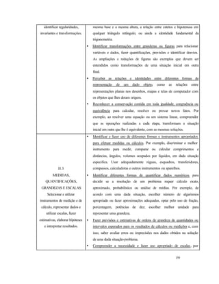 159
identificar regularidades,
invariantes e transformações.
mesma base e a mesma altura, a relação entre catetos e hipotenusa em
qualquer triângulo retângulo; ou ainda a identidade fundamental da
trigonometria.
• Identificar transformações entre grandezas ou figuras para relacionar
variáveis e dados, fazer quantificações, previsões e identificar desvios.
As ampliações e reduções de figuras são exemplos que devem ser
entendidos como transformações de uma situação inicial em outra
final.
• Perceber as relações e identidades entre diferentes formas de
representação de um dado objeto, como as relações entre
representações planas nos desenhos, mapas e telas de computador com
os objetos que lhes deram origem.
• Reconhecer a conservação contida em toda igualdade, congruência ou
equivalência para calcular, resolver ou provar novos fatos. Por
exemplo, ao resolver uma equação ou um sistema linear, compreender
que as operações realizadas a cada etapa, transformam a situação
inicial em outra que lhe é equivalente, com as mesmas soluções.
II.3
MEDIDAS,
QUANTIFICAÇÕES,
GRANDEZAS E ESCALAS
Selecionar e utilizar
instrumentos de medição e de
cálculo, representar dados e
utilizar escalas, fazer
estimativas, elaborar hipóteses
e interpretar resultados.
• Identificar e fazer uso de diferentes formas e instrumentos apropriados
para efetuar medidas ou cálculos. Por exemplo, discriminar o melhor
instrumento para medir, comparar ou calcular comprimentos e
distâncias, ângulos, volumes ocupados por líquidos, em dada situação
específica. Usar adequadamente réguas, esquadros, transferidores,
compassos, calculadoras e outros instrumentos ou aparelhos.
• Identificar diferentes formas de quantificar dados numéricos para
decidir se a resolução de um problema requer cálculo exato,
aproximado, probabilístico ou análise de médias. Por exemplo, de
acordo com uma dada situação, escolher número de algarismos
apropriado ou fazer aproximações adequadas, optar pelo uso de fração,
porcentagem, potências de dez; escolher melhor unidade para
representar uma grandeza.
• Fazer previsões e estimativas de ordens de grandeza de quantidades ou
intervalos esperados para os resultados de cálculos ou medições e, com
isso, saber avaliar erros ou imprecisões nos dados obtidos na solução
de uma dada situação-problema.
• Compreender a necessidade e fazer uso apropriado de escalas, por
 