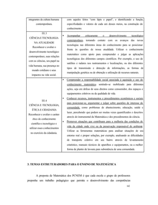 162
integrantes da cultura humana
contemporânea.
com aqueles feitos “com lápis e papel”, e identificando a função,
especificidades e valores de cada um desses meios, na construção do
conhecimento.
III.3
CIÊNCIAETECNOLOGIA
NA ATUALIDADE
Reconhecer e avaliar o
desenvolvimento tecnológico
contemporâneo, suas relações
com as ciências, seu papel na
vida humana, sua presença no
mundo cotidiano e seus
impactos na vida social.
• Acompanhar criticamente o desenvolvimento tecnológico
contemporâneo, tomando contato com os avanços das novas
tecnologias nas diferentes áreas do conhecimento para se posicionar
frente às questões de nossa atualidade. Utilizar o conhecimento
matemático como apoio para compreender e julgar as aplicações
tecnológicas dos diferentes campos científicos. Por exemplo, o uso de
satélites e radares nos rastreamentos e localizações, ou dos diferentes
tipos de transmissão e detecção de informações, as formas de
manipulação genética ou de obtenção e utilização de recursos naturais.
III.4
CIÊNCIA E TECNOLOGIA,
ÉTICA E CIDADANIA
Reconhecer e avaliar o caráter
ético do conhecimento
científico e tecnológico e
utilizar esses conhecimentos
no exercício da cidadania.
• Compreender a responsabilidade social associada à aquisição e uso do
conhecimento matemático, sentindo-se mobilizado para diferentes
ações, seja em defesa de seus direitos como consumidor, dos espaços e
equipamentos coletivos ou da qualidade de vida.
• Conhecer recursos, instrumentos e procedimentos econômicos e sociais
para posicionar-se, argumentar e julgar sobre questões de interesse da
comunidade, como problemas de abastecimento, educação, saúde e
lazer, percebendo que podem ser muitas vezes quantificados e descritos
através do instrumental da Matemática e dos procedimentos da ciência.
• Promover situações que contribuam para a melhoria das condições de
vida da cidade onde vive ou da preservação responsável do ambiente.
Utilizar as ferramentas matemáticas para analisar situações de seu
entorno real e propor soluções, por exemplo, analisando as dificuldades
de transporte coletivo em seu bairro através de levantamento
estatístico, manuais técnicos de aparelhos e equipamentos, ou a melhor
forma de plantio de lavoura para subsistência de uma comunidade.
3. TEMAS ESTRUTURADORES PARA O ENSINO DE MATEMÁTICA
A proposta de Matemática dos PCNEM é que cada escola e grupo de professores
proponha um trabalho pedagógico que permita o desenvolvimento das competências
 
