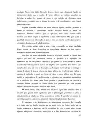 163
almejadas. Fazem parte desta elaboração diversos fatores mais diretamente ligados ao
planejamento, dentre eles, a escolha de temas relativos ao conteúdo específico da
disciplina, a análise dos recursos de ensino e dos métodos de abordagem desse
conhecimento, o cuidado com os tempos de ensino e de aprendizagem e dos espaços
para que isto ocorra.
Explorar conteúdos relativos aos temas números, álgebra, medidas, geometria e
noções de estatística e probabilidade, envolve diferentes formas do pensar em
Matemática, diferentes contextos para as aplicações, bem como, existem razões
históricas que deram origem e importância a estes conhecimentos. Mas para evitar a
quantidade excessiva de informações é preciso fazer um recorte usando alguns critérios
orientadores deste processo de seleção de temas.
Um primeiro critério, básico e geral, é que os conteúdos ou temas escolhidos
devem permitir ao aluno desenvolver as competências descritas no item anterior,
avançando a partir do ponto em que se encontra.
Para isso, os temas selecionados devem ter relevância científica e cultural. Isso
significa que além das justificativas relativas às aplicações e à linguagem, sua
importância está em seu potencial explicativo, que permite ao aluno conhecer o mundo
e desenvolver sentidos estéticos e éticos em relação a fatos e questões desse mundo. Um
exemplo disso pode ser visto na Geometria. A abordagem tradicional que se restringe à
métrica do cálculo de áreas e volumes de alguns sólidos, não é suficiente para explicar a
estrutura de moléculas e cristais em forma de cubos e outros sólidos, nem tão pouco
justifica a predominância de paralelepípedos e retângulos nas construções arquitetônicas
ou a predileção dos artistas pelas linhas paralelas e perpendiculares nas pinturas e
esculturas. Ensinar geometria no Ensino Médio deve possibilitar que estas questões
aflorem e possam ser discutidas e analisadas pelos alunos.
Os temas devem, ainda, permitir uma articulação lógica entre diferentes idéias e
conceitos para garantir maior significação para a aprendizagem, possibilitar ao aluno o
estabelecimento de relações de forma consciente no sentido de caminhar em direção às
competências da área e, até mesmo, tornar mais eficaz a utilização do tempo disponível.
É importante evitar detalhamentos ou nomenclaturas excessivos. Por exemplo,
se o único caso de funções inversas que os alunos verão no Ensino Médio são as
funções exponencial e logaritmo, não há necessidade de todo o estudo sobre funções
injetoras, sobrejetoras e inversíveis, assim como se o foco do estudo está na análise de
 