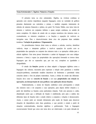 165
Tema Estruturador 1. Álgebra: Números e Funções
O primeiro tema ou eixo estruturador, Álgebra, na vivência cotidiana se
apresenta com enorme importância enquanto linguagem, como na variedade de gráficos
presentes diariamente nos noticiários e jornais, e também enquanto instrumento de
cálculos de natureza financeira e prática, em geral. No Ensino Médio, esse tema trata de
números e variáveis em conjuntos infinitos e quase sempre contínuos, no sentido de
serem completos. Os objetos de estudo são os campos numéricos dos números reais e,
eventualmente, os números complexos e as funções e equações de variáveis ou
incógnitas reais. Para o desenvolvimento deste eixo são propostas duas unidades
temáticas: Variação de grandezas e Trigonometria.
Os procedimentos básicos deste tema se referem a calcular, resolver, identificar
variáveis, traçar e interpretar gráficos e resolver equações de acordo com as
propriedades das operações no conjunto dos números reais e as operações válidas para o
cálculo algébrico. Este tema possui fortemente o caráter de linguagem com seus códigos
(números e letras) e regras (as propriedades das operações) formando os termos desta
linguagem que são as expressões que, por sua vez, compõem as igualdades e
desigualdades.
O estudo das funções permite ao aluno adquirir a linguagem algébrica como a
linguagem das ciências, necessária para expressar a relação entre grandezas e modelar
situações-problema, construindo modelos descritivos de fenômenos e permitindo várias
conexões dentro e fora da própria matemática. Assim, a ênfase do estudo das diferentes
funções deve estar no conceito de função e em suas propriedades em relação às
operações, na interpretação de seus gráficos e nas aplicações dessas funções.
Tradicionalmente, o ensino de funções estabelece como pré-requisitos o estudo
dos números reais e de conjuntos e suas operações, para depois definir relações e a
partir daí identificar as funções como particulares relações. Todo este percurso é, então,
abandonado assim que a definição de função é estabelecida, pois para a análise dos
diferentes tipos de funções todo o estudo relativo a conjuntos e relações é desnecessário.
Assim, o ensino pode ser iniciado diretamente pela noção de função para descrever
situações de dependência entre duas grandezas, o que permite o estudo a partir de
situações contextualizadas, descritas algébrica e graficamente. Toda a linguagem
excessivamente formal que cerca este tema deve ser relativizada e em parte deixada de
 