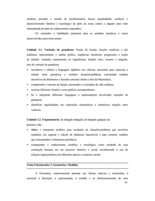 168
modelos, perceber o sentido de transformações, buscar regularidades, conhecer o
desenvolvimento histórico e tecnológico de parte de nossa cultura e adquirir uma visão
sistematizada de parte do conhecimento matemático.
Os conteúdos e habilidades propostos para as unidades temáticas a serem
desenvolvidas nesse tema seriam:
Unidade 1.1. Variação de grandezas: Noção de função; funções analíticas e não
analíticas; representação e análise gráfica; seqüências numéricas: progressões e noção
de infinito; variações exponenciais ou logarítmicas; funções seno, cosseno e tangente;
taxa de variação de grandezas.
• reconhecer e utilizar a linguagem algébrica nas ciências, necessária para expressar a
relação entre grandezas e modelar situações-problema, construindo modelos
descritivos de fenômenos e fazendo conexões dentro e fora da Matemática;
• compreender o conceito de função, associando-o a exemplos da vida cotidiana;
• associar diferentes funções a seus gráficos correspondentes;
• ler e interpretar diferentes linguagens e representações envolvendo variações de
grandezas;
• identificar regularidades em expressões matemáticas e estabelecer relações entre
variáveis.
Unidade 1.2. Trigonometria: do triângulo retângulo; do triângulo qualquer; da
primeira volta.
• utilizar e interpretar modelos para resolução de situações-problema que envolvem
medições, em especial o cálculo de distâncias inacessíveis e para construir modelos
que correspondem a fenômenos periódicos;
• compreender o conhecimento científico e tecnológico como resultado de uma
construção humana em um processo histórico e social, reconhecendo o uso de
relações trigonométricas em diferentes épocas e contextos sociais.
Tema Estruturador 2. Geometria e Medidas
A Geometria, ostensivamente presente nas formas naturais e construídas, é
essencial à descrição, à representação, à medida e ao dimensionamento de uma
 