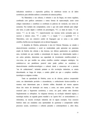 16
indicadores numéricos e expressões gráficas, de estatísticas sociais ou de dados
econômicos, para subsidiar análises e comentários de natureza política.
Na Matemática e nas ciências, é rotineiro o uso da língua, em textos regulares,
combinada com gráficos cartesianos e outras formas de representação, assim como
códigos matemáticos e científicos se combinam às palavras do vernáculo, nos textos de
economia. Nos teclados dos computadores, como o que está sendo utilizado para redigir
este texto, se pode digitar o símbolo de porcentagem, “%”, os sinais de maior, “>”, de
menor, “<”, ou de mais, “+”, respectivamente nas mesmas teclas acionadas para se
escrever o número cinco, “5”, o ponto “.”, a vírgula “,” e a igualdade “=”. A
Matemática, com seu ostensivo caráter de linguagem que se soma a seu caráter
científico, facilita essa sua integração com as demais linguagens.
A disciplina de História, pertencente à área de Ciências Humanas, ao estudar o
desenvolvimento econômico e social na modernidade, pode apresentar um panorama
amplo da história das ciências e das técnicas, nos últimos quatrocentos ou quinhentos
anos, revelando em que medida a concentração de riqueza, em determinadas nações e
em certos períodos, determinou sua capacidade de investimento científico-cultural e,
vice-versa, em que medida sua cultura científica constitui vantagem estratégica. Ao
estabelecer-se um paralelismo possível entre poder político ou econômico e
desenvolvimento científico-tecnológico e cultural, desde a renascença até a presente
“era do conhecimento”, incluindo portanto as três revoluções industriais, se estaria
descortinando, ao longo do tempo, o cenário global em que o complexo científico-
tecnológico se originou e evoluiu.
Tanto no aprendizado de História, como no de ciências, pode-se compreender
como, em determinados períodos e circunstâncias, o conhecimento técnico-científico se
mostrou mais determinante para o domínio militar, discutindo até mesmo aspectos
éticos dos meios de destruição em massa, e como, em outros períodos, foi mais
essencial para a hegemonia econômica, e como, em geral, ambos estes domínios
freqüentemente se sobrepõem. As máquinas térmicas, na revolução industrial inglesa, a
tecnologia nuclear, na segunda guerra mundial e na “guerra fria”, os semicondutores e a
informática, na terceira revolução industrial, são só alguns exemplos. Esse exercício
histórico daria aos estudantes uma oportunidade de questionar e compreender melhor
processos sociais, econômicos e culturais passados e contemporâneos e, além disso,
 