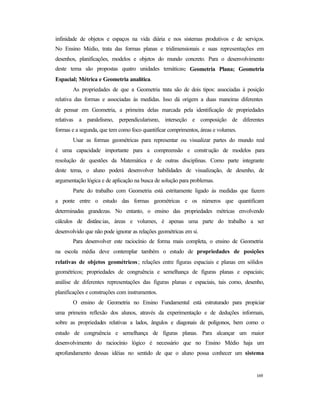 169
infinidade de objetos e espaços na vida diária e nos sistemas produtivos e de serviços.
No Ensino Médio, trata das formas planas e tridimensionais e suas representações em
desenhos, planificações, modelos e objetos do mundo concreto. Para o desenvolvimento
deste tema são propostas quatro unidades temáticas: Geometria Plana; Geometria
Espacial; Métrica e Geometria analítica.
As propriedades de que a Geometria trata são de dois tipos: associadas à posição
relativa das formas e associadas às medidas. Isso dá origem a duas maneiras diferentes
de pensar em Geometria, a primeira delas marcada pela identificação de propriedades
relativas a paralelismo, perpendicularismo, interseção e composição de diferentes
formas e a segunda, que tem como foco quantificar comprimentos, áreas e volumes.
Usar as formas geométricas para representar ou visualizar partes do mundo real
é uma capacidade importante para a compreensão e construção de modelos para
resolução de questões da Matemática e de outras disciplinas. Como parte integrante
deste tema, o aluno poderá desenvolver habilidades de visualização, de desenho, de
argumentação lógica e de aplicação na busca de solução para problemas.
Parte do trabalho com Geometria está estritamente ligado às medidas que fazem
a ponte entre o estudo das formas geométricas e os números que quantificam
determinadas grandezas. No entanto, o ensino das propriedades métricas envolvendo
cálculos de distâncias, áreas e volumes, é apenas uma parte do trabalho a ser
desenvolvido que não pode ignorar as relações geométricas em si.
Para desenvolver este raciocínio de forma mais completa, o ensino de Geometria
na escola média deve contemplar também o estudo de propriedades de posições
relativas de objetos geométricos; relações entre figuras espaciais e planas em sólidos
geométricos; propriedades de congruência e semelhança de figuras planas e espaciais;
análise de diferentes representações das figuras planas e espaciais, tais como, desenho,
planificações e construções com instrumentos.
O ensino de Geometria no Ensino Fundamental está estruturado para propiciar
uma primeira reflexão dos alunos, através da experimentação e de deduções informais,
sobre as propriedades relativas a lados, ângulos e diagonais de polígonos, bem como o
estudo de congruência e semelhança de figuras planas. Para alcançar um maior
desenvolvimento do raciocínio lógico é necessário que no Ensino Médio haja um
aprofundamento dessas idéias no sentido de que o aluno possa conhecer um sistema
 