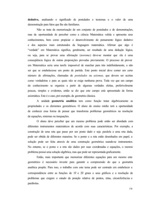 170
dedutivo, analisando o significado de postulados e teoremas e o valor de uma
demonstração para fatos que lhe são familiares.
Não se trata da memorização de um conjunto de postulados e de demonstrações,
mas da oportunidade de perceber como a ciência Matemática valida e apresenta seus
conhecimentos, bem como propiciar o desenvolvimento do pensamento lógico dedutivo
e dos aspectos mais estruturados da linguagem matemática. Afirmar que algo é
“verdade” em Matemática significa, geralmente, ser resultado de uma dedução lógica,
ou seja, para se provar uma afirmação (teorema) deve-se mostrar que ela é uma
conseqüência lógica de outras proposições provadas previamente. O processo de provar
em Matemática seria uma tarefa impossível de marchar para trás indefinidamente, a não
ser que se estabelecesse um ponto de partida. Este ponto inicial deve conter um certo
número de afirmações, chamadas de postulados ou axiomas, que devem ser aceitas
como verdadeiras e para as quais não se exige nenhuma prova. Toda vez que um campo
do conhecimento se organiza a partir de algumas verdades eleitas, preferivelmente
poucas, simples e evidentes, então se diz que este campo está apresentado de forma
axiomática. Este é o caso, por exemplo, da geometria clássica.
A unidade geometria analítica tem como função tratar algebricamente as
propriedades e os elementos geométricos. O aluno do ensino médio terá a oportunidade
de conhecer essa forma de pensar que transforma problemas geométricos na resolução
de equações, sistemas ou inequações.
O aluno deve perceber que um mesmo problema pode então ser abordado com
diferentes instrumentos matemáticos de acordo com suas características. Por exemplo, a
construção de uma reta que passe por um ponto dado e seja paralela a uma reta dada,
pode ser obtida de diferentes maneiras. Se o ponto e a reta estão desenhados em papel, a
solução pode ser feita através de uma construção geométrica usando-se instrumentos.
No entanto, se o ponto e a reta são dados por suas coordenadas e equações, o mesmo
problema possui uma solução algébrica, mas que pode ser representada graficamente.
Então, mais importante que memorizar diferentes equações para um mesmo ente
geométrico é necessário investir para garantir a compreensão do que a geometria
analítica propõe. Para isso, o trabalho com este tema pode ser centrado em estabelecer a
correspondência entre as funções de 1o e 2o graus e seus gráficos e a resolução de
problemas que exigem o estudo da posição relativa de pontos, retas, circunferências e
parábolas.
 