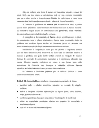 171
Além de conhecer uma forma de pensar em Matemática, entender o mundo do
século XVII, que deu origem ao cartesianismo, pode ser uma excelente oportunidade
para que o aluno perceba o desenvolvimento histórico do conhecimento e como certos
momentos dessa história transformaram a ciência e a forma de viver da humanidade.
A Geometria na perspectiva das medidas pode se estruturar de modo a garantir
que os alunos aprendam a efetuar medições em situações reais com a precisão requerida
ou estimando a margem de erro. Os conhecimentos sobre perímetros, áreas e volumes
devem ser aplicados na resolução de situações problema.
A composição e decomposição de figuras devem ser utilizadas para o cálculo
de comprimentos, áreas e volumes relacionados a figuras planas ou espaciais. Assim, os
problemas que envolvem figuras inscritas ou circunscritas podem ser propostos aos
alunos no sentido da aplicação do que aprenderam sobre as diversas medidas.
Relembrando as competências eleitas por esta proposta é importante destacar
que este tema estruturador pode desenvolver no aluno todas as habilidades relativas a
medidas e grandezas, mas pode fazê-lo também avançar na percepção do processo
histórico de construção do conhecimento matemático, e é especialmente adequado para
mostrar diferentes modelos explicativos do espaço e suas formas numa visão
sistematizada da Geometria com linguagens e raciocínios diferentes daqueles
aprendidos no Ensino Fundamental com a geometria clássica euclidiana.
Os conteúdos e habilidades propostos para as unidades temáticas a serem
desenvolvidas nesse tema seriam:
Unidade 2.1. Geometria Plana: semelhança e congruência; representações de figuras.
• identificar dados e relações geométricas relevantes na resolução de situações-
problema;
• analisar e interpretar diferentes representações de figuras planas, como desenhos,
mapas, plantas de edifícios etc.;
• usar formas geométricas planas para representar ou visualizar partes do mundo real;
• utilizar as propriedades geométricas relativas aos conceitos de congruência e
semelhança de figuras;
• fazer uso de escalas em representações planas.
 