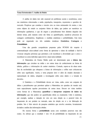 173
Tema Estruturador 3. Análise de Dados
A análise de dados tem sido essencial em problemas sociais e econômicas, como
nas estatísticas relacionadas a saúde, populações, transportes, orçamentos e questões de
mercado. Propõe-se que constitua o terceiro eixo ou tema estruturador do ensino, e tem
como objetos de estudo os conjuntos finitos de dados, que podem ser numéricos ou
informações qualitativas, o que dá origem a procedimentos bem distintos daqueles dos
demais temas, pela maneira como são feitas as quantificações, usando-se processos de
contagem combinatórios, freqüências e medidas estatísticas e probabilidades. Este tema
pode ser organizado em três unidades temáticas: Estatística; Contagem e
Probabilidade.
Uma das grandes competências propostas pelos PCNEM diz respeito à
contextualização sócio-cultural como forma de aproximar o aluno da realidade e fazê-lo
vivenciar situações próximas que permitam a ele reconhecer a diversidade que o cerca e
reconhecer-se como indivíduo capaz de ler e atuar nesta realidade.
A Matemática do Ensino Médio pode ser determinante para a leitura das
informações que circulam na mídia e em outras áreas do conhecimento na forma de
tabelas, gráficos e informações de caráter estatístico. Contudo, espera-se do aluno nesta
fase da escolaridade que ultrapasse a leitura de informações e reflita mais criticamente
sobre seus significados. Assim, o tema proposto deve ir além da simples descrição e
representação de dados, atingindo a investigação sobre estes dados e a tomada de
decisões.
A Estatística e a Probabilidade devem ser vistas, então, como um conjunto de
idéias e procedimentos que permitem aplicar a Matemática em questões do mundo real,
mais especialmente aquelas provenientes de outras áreas. Devem ser vistas também
como formas de a Matemática quantificar e interpretar conjuntos de dados ou
informações que não podem ser quantificadas direta ou exatamente. Cabe à estatística,
por exemplo, analisar a intenção de voto em uma eleição ou o possível êxito do
lançamento de um produto no mercado, antes da eleição em si e da fabricação do
produto. Isto é feito através da pesquisa estatística que envolve amostras, levantamento
de dados e análise das informações obtidas.
Da mesma forma a probabilidade acena com resultados possíveis mas não
exatos. Ao afirmar que o resultado 1 tem 1/6 de probabilidade no lançamento de um
 