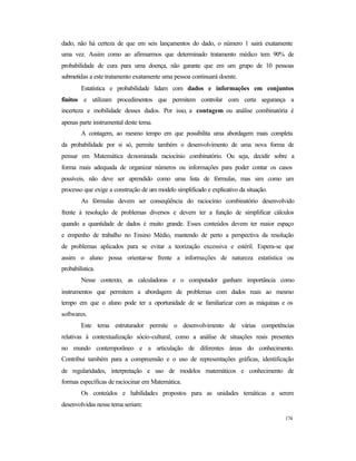 174
dado, não há certeza de que em seis lançamentos do dado, o número 1 sairá exatamente
uma vez. Assim como ao afirmarmos que determinado tratamento médico tem 90% de
probabilidade de cura para uma doença, não garante que em um grupo de 10 pessoas
submetidas a este tratamento exatamente uma pessoa continuará doente.
Estatística e probabilidade lidam com dados e informações em conjuntos
finitos e utilizam procedimentos que permitem controlar com certa segurança a
incerteza e mobilidade desses dados. Por isso, a contagem ou análise combinatória é
apenas parte instrumental deste tema.
A contagem, ao mesmo tempo em que possibilita uma abordagem mais completa
da probabilidade por si só, permite também o desenvolvimento de uma nova forma de
pensar em Matemática denominada raciocínio combinatório. Ou seja, decidir sobre a
forma mais adequada de organizar números ou informações para poder contar os casos
possíveis, não deve ser aprendido como uma lista de fórmulas, mas sim como um
processo que exige a construção de um modelo simplificado e explicativo da situação.
As fórmulas devem ser conseqüência do raciocínio combinatório desenvolvido
frente à resolução de problemas diversos e devem ter a função de simplificar cálculos
quando a quantidade de dados é muito grande. Esses conteúdos devem ter maior espaço
e empenho de trabalho no Ensino Médio, mantendo de perto a perspectiva da resolução
de problemas aplicados para se evitar a teorização excessiva e estéril. Espera-se que
assim o aluno possa orientar-se frente a informações de natureza estatística ou
probabilística.
Nesse contexto, as calculadoras e o computador ganham importância como
instrumentos que permitem a abordagem de problemas com dados reais ao mesmo
tempo em que o aluno pode ter a oportunidade de se familiarizar com as máquinas e os
softwares.
Este tema estruturador permite o desenvolvimento de várias competências
relativas à contextualização sócio-cultural, como a análise de situações reais presentes
no mundo contemporâneo e a articulação de diferentes áreas do conhecimento.
Contribui também para a compreensão e o uso de representações gráficas, identificação
de regularidades, interpretação e uso de modelos matemáticos e conhecimento de
formas específicas de raciocinar em Matemática.
Os conteúdos e habilidades propostos para as unidades temáticas a serem
desenvolvidas nesse tema seriam:
 
