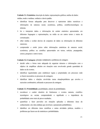 175
Unidade 3.1. Estatística: descrição de dados; representações gráficas; análise de dados:
médias, moda e mediana, variância e desvio padrão.
• identificar formas adequadas para descrever e representar dados numéricos e
informações de natureza social, econômica, política, científico-tecnológica ou
abstrata.
• ler e interpretar dados e informações de caráter estatístico apresentados em
diferentes linguagens e representações, na mídia ou em outros textos e meios de
comunicação;
• obter médias e avaliar desvios de conjuntos de dados ou informações de diferentes
naturezas;
• compreender e emitir juízos sobre informações estatísticas de natureza social,
econômica, política ou científica apresentados em textos, notícias, propagandas,
censos, pesquisas e outros meios.
Unidade 3.2. Contagem: princípio multiplicativo; problemas de contagem.
• decidir sobre a forma mais adequada de organizar números e informações com o
objetivo de simplificar cálculos em situações reais envolvendo grande quantidade de
dados ou de eventos;
• identificar regularidades para estabelecer regras e propriedades em processos onde
se fazem necessários os processos de contagem;
• identificar dados e relações envolvidas numa situação-problema que envolva o
raciocínio combinatório, utilizando os processos de contagem.
Unidade 3.3. Probabilidade: possibilidades; cálculo de probabilidades.
• reconhecer o caráter aleatório de fenômenos e eventos naturais, científico-
tecnológicos ou sociais, compreendendo o significado e a importância da
probabilidade como meio de prever resultados;
• quantificar e fazer previsões em situações aplicadas a diferentes áreas do
conhecimento e da vida cotidiana que envolvam o pensamento probabilístico;
• identificar em diferentes áreas científicas e outras atividades práticas, modelos e
problemas que fazem uso de estatísticas e probabilidades.
 