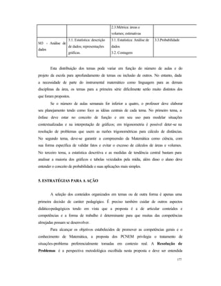 177
2.3.Métrica: áreas e
volumes; estimativas
M3 - Análise de
dados
3.1. Estatística: descrição
de dados; representações
gráficas.
3.1. Estatística: Análise de
dados
3.2. Contagem
3.3.Probabilidade
Esta distribuição dos temas pode variar em função do número de aulas e do
projeto da escola para aprofundamento de temas ou inclusão de outros. No entanto, dada
a necessidade de parte do instrumental matemático como linguagem para as demais
disciplinas da área, os temas para a primeira série dificilmente serão muito distintos dos
que foram propostos.
Se o número de aulas semanais for inferior a quatro, o professor deve elaborar
seu planejamento tendo como foco as idéias centrais de cada tema. No primeiro tema, a
ênfase deve estar no conceito de função e em seu uso para modelar situações
contextualizadas e na interpretação de gráficos; em trigonometria é possível deter-se na
resolução de problemas que usem as razões trigonométricas para cálculo de distâncias.
No segundo tema, deve-se garantir a compreensão da Matemática como ciência, com
sua forma específica de validar fatos e evitar o excesso de cálculos de áreas e volumes.
No terceiro tema, a estatística descritiva e as medidas de tendência central bastam para
analisar a maioria dos gráficos e tabelas veiculados pela mídia, além disso o aluno deve
entender o conceito de probabilidade e suas aplicações mais simples.
5. ESTRATÉGIAS PARA A AÇÃO
A seleção dos conteúdos organizados em temas ou de outra forma é apenas uma
primeira decisão de caráter pedagógico. É preciso também cuidar de outros aspectos
didático-pedagógicos tendo em vista que a proposta é a de articular conteúdos e
competências e a forma de trabalho é determinante para que muitas das competências
almejadas possam se desenvolver.
Para alcançar os objetivos estabelecidos de promover as competências gerais e o
conhecimento de Matemática, a proposta dos PCNEM privilegia o tratamento de
situações-problema preferencialmente tomadas em contexto real. A Resolução de
Problemas é a perspectiva metodológica escolhida nesta proposta e deve ser entendida
 