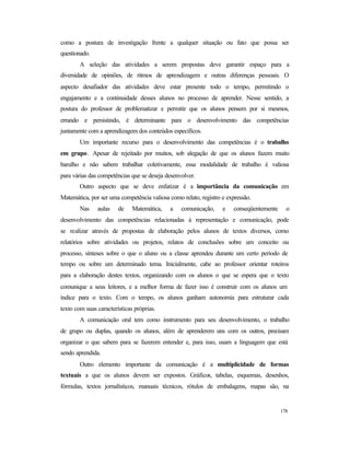 178
como a postura de investigação frente a qualquer situação ou fato que possa ser
questionado.
A seleção das atividades a serem propostas deve garantir espaço para a
diversidade de opiniões, de ritmos de aprendizagem e outras diferenças pessoais. O
aspecto desafiador das atividades deve estar presente todo o tempo, permitindo o
engajamento e a continuidade desses alunos no processo de aprender. Nesse sentido, a
postura do professor de problematizar e permitir que os alunos pensem por si mesmos,
errando e persistindo, é determinante para o desenvolvimento das competências
juntamente com a aprendizagem dos conteúdos específicos.
Um importante recurso para o desenvolvimento das competências é o trabalho
em grupo. Apesar de rejeitado por muitos, sob alegação de que os alunos fazem muito
barulho e não sabem trabalhar coletivamente, essa modalidade de trabalho é valiosa
para várias das competências que se deseja desenvolver.
Outro aspecto que se deve enfatizar é a importância da comunicação em
Matemática, por ser uma competência valiosa como relato, registro e expressão.
Nas aulas de Matemática, a comunicação, e conseqüentemente o
desenvolvimento das competências relacionadas à representação e comunicação, pode
se realizar através de propostas de elaboração pelos alunos de textos diversos, como
relatórios sobre atividades ou projetos, relatos de conclusões sobre um conceito ou
processo, sínteses sobre o que o aluno ou a classe aprendeu durante um certo período de
tempo ou sobre um determinado tema. Inicialmente, cabe ao professor orientar roteiros
para a elaboração destes textos, organizando com os alunos o que se espera que o texto
comunique a seus leitores, e a melhor forma de fazer isso é construir com os alunos um
índice para o texto. Com o tempo, os alunos ganham autonomia para estruturar cada
texto com suas características próprias.
A comunicação oral tem como instrumento para seu desenvolvimento, o trabalho
de grupo ou duplas, quando os alunos, além de aprenderem uns com os outros, precisam
organizar o que sabem para se fazerem entender e, para isso, usam a linguagem que está
sendo aprendida.
Outro elemento importante da comunicação é a multiplicidade de formas
textuais a que os alunos devem ser expostos. Gráficos, tabelas, esquemas, desenhos,
fórmulas, textos jornalísticos, manuais técnicos, rótulos de embalagens, mapas são, na
 