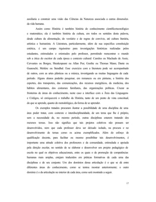 17
auxiliaria a construir uma visão das Ciências da Natureza associada a outras dimensões
da vida humana.
Assim como História é também história do conhecimento científico-tecnológico
e matemático, ela é também história da cultura, em todos os sentidos desta palavra,
desde cultura da alimentação, do vestiário e de regras de convívio, até cultura literária,
artística e humanista. A Literatura, particularmente, além de sua específica constituição
estética, é um campo riquíssimo para investigações históricas realizadas pelos
estudantes, estimulados e orientados pelo professor, permitindo reencontrar o mundo
sob a ótica do escritor de cada época e contexto cultural: Camões ou Machado de Assis;
Cervantes ou Borges; Sheakespeare ou Allan Poe; Goethe ou Thomas Mann; Dante ou
Guareschi; Molière ou Stendhal. Esse exercício com a literatura pode ser acompanhado
de outros, com as artes plásticas ou a música, investigando as muitas linguagens de cada
período. Alguns alunos poderão pesquisar, em romances ou em pinturas, a história dos
esportes, dos transportes, das comunicações, dos recursos energéticos, da medicina, dos
hábitos alimentares, dos costumes familiares, das organizações políticas. Cruzar as
fronteiras de áreas do conhecimento, neste caso a interface com a Área das Linguagens
e Códigos, só enriquecerá o trabalho da História, tanto de um ponto de vista conceitual,
do que se aprende, quanto do metodológico, da forma de se aprender.
Os exemplos tratados procuram ilustrar a possibilidade de uma disciplina de uma
área poder tratar, com contexto e interdisciplinaridade, de um tema que lhe é próprio,
sem a necessidade de, no mesmo período, outras disciplinas estarem tratando dos
mesmos temas. Isso não significa que tais projetos coletivos não possam ser
desenvolvidos, nem que cada professor deva ser deixado isolado, na procura e no
desenvolvimento de temas como os acima exemplificados. Além do esforço de
qualificação docente, para facilitar ou mesmo possibilitar tais desenvolvimentos, é
importante uma atitude coletiva dos professores e da comunidade, estimulada e apoiada
pela direção escolar, no sentido de se elaborar e desenvolver um projeto pedagógico de
escola no qual os objetivos educacionais, entre os quais o de promoção de competências
humanas mais amplas, estejam traduzidos em práticas formativas de cada uma das
disciplinas e de seu conjunto. Um dos domínios dessa articulação é o que se dá entre
diferentes áreas do conhecimento, como se tentou mostrar anteriormente; o outro
domínio é o da articulação no interior de cada área, como será mostrado a seguir.
 