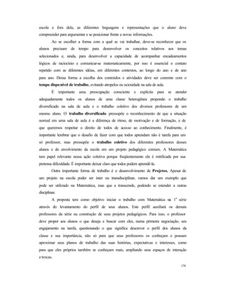179
escola e fora dela, as diferentes linguagens e representações que o aluno deve
compreender para argumentar e se posicionar frente a novas informações.
Ao se escolher a forma com a qual se vai trabalhar, deve-se reconhecer que os
alunos precisam de tempo para desenvolver os conceitos relativos aos temas
selecionados e, ainda, para desenvolver a capacidade de acompanhar encadeamentos
lógicos de raciocínio e comunicar-se matematicamente, por isso é essencial o contato
repetido com as diferentes idéias, em diferentes contextos, ao longo do ano e de ano
para ano. Dessa forma a escolha dos conteúdos e atividades deve ser coerente com o
tempo disponível de trabalho, evitando atropelos ou ociosidade na sala de aula.
É importante uma preocupação consciente e explícita para se atender
adequadamente todos os alunos de uma classe heterogênea propondo o trabalho
diversificado na sala de aula e o trabalho coletivo dos diversos professores de um
mesmo aluno. O trabalho diversificado pressupõe o reconhecimento de que a situação
normal em uma sala de aula é a diferença de ritmo, de motivação e de formação, e de
que queremos respeitar o direito de todos de acesso ao conhecimento. Finalmente, é
importante lembrar que o desafio de fazer com que todos aprendam não é tarefa para um
só professor, mas pressupõe o trabalho coletivo dos diferentes professores desses
alunos e do envolvimento da escola em um projeto pedagógico comum. A Matemática
tem papel relevante nessa ação coletiva porque freqüentemente ela é mitificada por sua
pretensa dificuldade. É importante deixar claro que todos podem aprendê-la.
Outra importante forma de trabalho é o desenvolvimento de Projetos. Apesar de
um projeto na escola poder ser inter ou transdisciplinar, vamos dar um exemplo que
pode ser utilizado na Matemática, mas que a transcende, podendo se estender a outras
disciplinas:
A proposta tem como objetivo iniciar o trabalho com Matemática na 1a
série
através do levantamento do perfil de seus alunos. Este perfil auxiliará os demais
professores da série na construção de seus projetos pedagógicos. Para isso, o professor
deve propor aos alunos o que deseja e buscar com eles, numa primeira negociação, seu
engajamento na tarefa, questionando o que significa descrever o perfil dos alunos da
classe e sua importância, não só para que seus professores os conheçam e possam
aproximar seus planos de trabalho das suas histórias, expectativas e interesses, como
para que eles próprios também se conheçam mais, ampliando seus espaços de interação
e trocas.
 