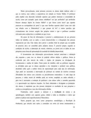 180
Muito provavelmente, nesta primeira conversa os alunos darão indícios sobre o
que os motiva, seus sonhos e expectativas em relação ao Ensino Médio. O professor
pode ampliar essa discussão incluindo aspectos que podem interessar à comunidade da
escola, como por exemplo: quais alunos trabalham? em que profissões? que profissões
buscam alcançar depois do Ensino Médio? o que fazem como lazer? que esportes
praticam ou acompanham de perto? o que suas famílias esperam deles? como tem sido
sua relação com a Matemática? o que gostam de ler? e outras questões que
eventualmente não tiverem surgido dos próprios alunos e que o professor considere
relevantes para conhecê-los e a realidade em que vivem.
De posse da lista de informações, é possível o estabelecimento de um primeiro
índice de trabalho, com as ações a serem desenvolvidas e a designação das pessoas
responsáveis por elas. Este índice deve prever o produto final do projeto que, na medida
do possível, deve ser concebido pelos próprios alunos. É possível propor, segundo as
condições da escola, a elaboração de murais, relatórios, ou jornal com os dados de suas
pesquisas como forma de apresentação do resultado do trabalho desenvolvido.
O levantamento das informações provavelmente incluirá entrevistas e tabulação
das respostas e para isso os alunos já poderão utilizar tabelas e gráficos, forma já
conhecida por eles através da mídia e órgãos de pesquisa na divulgação de
levantamentos e análise de dados. Neste ponto do trabalho, cabe ao professor organizar
as atividades para que os alunos aprendam a ler, interpretar e produzir seus gráficos,
decidindo sobre qual a melhor forma de representação para cada tipo de informação.
Aqui pode ser necessária a intervenção do professor no sentido de resolver eventuais
dificuldades dos alunos com conceitos ou procedimentos matemáticos. A cada etapa do
processo, o índice inicial de trabalho pode ser revisto, ampliado ou ainda reduzido, e
para isso é necessária a avaliação do professor e dos alunos sobre o caminho percorrido
e a aproximação aos objetivos traçados. Ao final, elaboradas e divulgadas as produções
dos alunos, é importante que eles possam interpretar os resultados de suas pesquisas e
avaliar as conseqüências e usos das informações obtidas.
Finalmente, outro aspecto a destacar é a Avaliação do ensino e da
aprendizagem, também com aspectos gerais, válidos a todas as disciplinas e outros que
podem se aplicar mais especificamente à Matemática.
Numa proposta que toma como perspectiva metodológica a Resolução de
Problemas, que articula suas ações e conteúdos em torno de temas estruturadores e
 