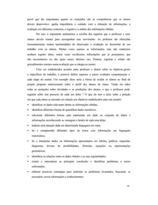 181
prevê que tão importantes quanto os conteúdos são as competências que os alunos
devem desenvolver, ganha importância o cuidado com a obtenção de informações, a
avaliação em diferentes contextos, o registro e a análise das informações obtidas.
Por isso, é importante analisarmos a escolha dos registros que o professor e seus
alunos devem manter para acompanhar esse movimento. Ao professor são oferecidas
incessantemente muitas oportunidades de observação e avaliação no desenrolar de seu
trabalho com os alunos. Muitas vezes usamos as informações, mas não mantemos
nenhum registro delas, outras vezes recolhemos informações que já possuíamos, que
não necessitamos ou das quais nunca faremos uso. Pontuar, registrar e relatar são
procedimentos comuns numa avaliação que se integra ao ensino.
Uma vez estabelecidos acordos entre professor e alunos sobre os objetivos gerais
e específicos do trabalho, é possível definir aspectos a serem avaliados conjuntamente a
cada etapa do ensino. Um exemplo disso seria a forma de avaliar os alunos ao final do
projeto proposto anteriormente sobre o perfil dos alunos da classe. Tendo em mãos
todas as anotações sobre atividades e as produções dos alunos, o que o professor pode
registrar sobre este percurso de cada um deles ? O que ele tem a dizer sobre a posição
em que cada aluno se encontra em relação aos objetivos estabelecidos para este projeto:
• identificar os dados relevantes dentre as informações obtidas;
• identificar diferentes formas de quantificar dados numéricos;
• selecionar diferentes formas para representar um dado ou conjunto de dados e
informações reconhecendo as vantagens e limites de cada uma delas;
• traduzir uma situação dada em determinada linguagem em outra;
• ler e compreender diferentes tipos de textos com informações em linguagem
matemática;
• ler e interpretar dados ou informações apresentados em tabelas, gráficos, esquemas,
diagramas, árvores de possibilidades, fórmulas, equações ou representações
geométricas;
• identificar as relações entre os dados obtidos e as suas regularidades;
• extrair e sistematizar as principais conclusões e identificar problemas a serem
enfrentados;
• elaborar possíveis estratégias para enfrentar os problemas levantados, buscando, se
necessário, novas informações e conhecimentos;
 