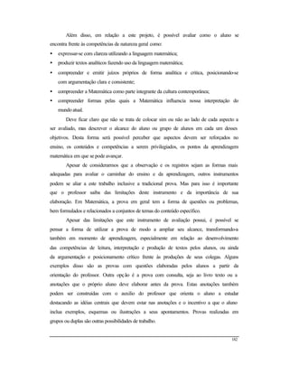 182
Além disso, em relação a este projeto, é possível avaliar como o aluno se
encontra frente às competências de natureza geral como:
• expressar-se com clareza utilizando a linguagem matemática;
• produzir textos analíticos fazendo uso da linguagem matemática;
• compreender e emitir juízos próprios de forma analítica e critica, posicionando-se
com argumentação clara e consistente;
• compreender a Matemática como parte integrante da cultura contemporânea;
• compreender formas pelas quais a Matemática influencia nossa interpretação do
mundo atual.
Deve ficar claro que não se trata de colocar sim ou não ao lado de cada aspecto a
ser avaliado, mas descrever o alcance do aluno ou grupo de alunos em cada um desses
objetivos. Desta forma será possível perceber que aspectos devem ser reforçados no
ensino, os conteúdos e competências a serem privilegiados, os pontos da aprendizagem
matemática em que se pode avançar.
Apesar de considerarmos que a observação e os registros sejam as formas mais
adequadas para avaliar o caminhar do ensino e da aprendizagem, outros instrumentos
podem se aliar a este trabalho inclusive a tradicional prova. Mas para isso é importante
que o professor saiba das limitações deste instrumento e da importância de sua
elaboração. Em Matemática, a prova em geral tem a forma de questões ou problemas,
bem formulados e relacionados a conjuntos de temas do conteúdo específico.
Apesar das limitações que este instrumento de avaliação possui, é possível se
pensar a forma de utilizar a prova de modo a ampliar seu alcance, transformando-a
também em momento de aprendizagem, especialmente em relação ao desenvolvimento
das competências de leitura, interpretação e produção de textos pelos alunos, ou ainda
da argumentação e posicionamento crítico frente às produções de seus colegas. Alguns
exemplos disso são as provas com questões elaboradas pelos alunos a partir da
orientação do professor. Outra opção é a prova com consulta, seja ao livro texto ou a
anotações que o próprio aluno deve elaborar antes da prova. Estas anotações também
podem ser construídas com o auxilio do professor que orienta o aluno a estudar
destacando as idéias centrais que devem estar nas anotações e o incentivo a que o aluno
inclua exemplos, esquemas ou ilustrações a seus apontamentos. Provas realizadas em
grupos ou duplas são outras possibilidades de trabalho.
 