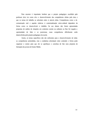 183
Para encerrar é importante lembrar que o projeto pedagógico escolhido pelo
professor deve ter como alvo o desenvolvimento das competências eleitas pela área e
que os temas de trabalho se articulam entre si através delas. Competências como a da
comunicação oral e aquelas relativas à contextualização sócio-cultural dependem da
forma como se desenvolverá o trabalho. Se aos alunos não forem apresentadas
propostas de análise de situações em contextos sociais ou culturais ou lhes for negada a
oportunidade de falar e se posicionar, essas competências dificilmente serão
desenvolvidas pelo projeto pedagógico da escola.
Assim, os temas específicos não são suficientes para o desenvolvimento de todas
as competências pretendidas, mas a cuidadosa articulação entre conteúdo e forma pode
organizar o ensino para que ele se aperfeiçoe e constitua de fato uma proposta de
formação dos jovens do Ensino Médio.
 