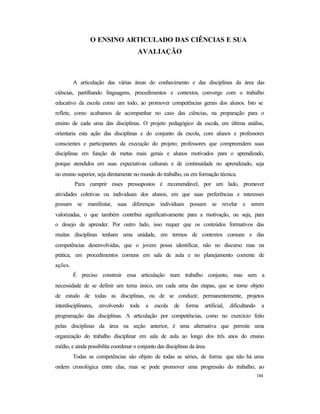 184
O ENSINO ARTICULADO DAS CIÊNCIAS E SUA
AVALIAÇÃO
A articulação das várias áreas do conhecimento e das disciplinas da área das
ciências, partilhando linguagens, procedimentos e contextos, converge com o trabalho
educativo da escola como um todo, ao promover competências gerais dos alunos. Isto se
reflete, como acabamos de acompanhar no caso das ciências, na preparação para o
ensino de cada uma das disciplinas. O projeto pedagógico da escola, em última análise,
orientaria esta ação das disciplinas e do conjunto da escola, com alunos e professores
conscientes e participantes da execução do projeto; professores que compreendem suas
disciplinas em função de metas mais gerais e alunos motivados para o aprendizado,
porque atendidos em suas expectativas culturais e de continuidade no aprendizado, seja
no ensino superior, seja diretamente no mundo do trabalho, ou em formação técnica.
Para cumprir esses pressupostos é recomendável, por um lado, promover
atividades coletivas ou individuais dos alunos, em que suas preferências e interesses
possam se manifestar, suas diferenças individuais possam se revelar e serem
valorizadas, o que também contribui significativamente para a motivação, ou seja, para
o desejo de aprender. Por outro lado, isso requer que os conteúdos formativos das
muitas disciplinas tenham uma unidade, em termos de contextos comuns e das
competências desenvolvidas, que o jovem possa identificar, não no discurso mas na
prática, em procedimentos comuns em sala de aula e no planejamento coerente de
ações.
É preciso construir essa articulação num trabalho conjunto, mas sem a
necessidade de se definir um tema único, em cada uma das etapas, que se torne objeto
de estudo de todas as disciplinas, ou de se conduzir, permanentemente, projetos
interdisciplinares, envolvendo toda a escola de forma artificial, dificultando a
programação das disciplinas. A articulação por competências, como no exercício feito
pelas disciplinas da área na seção anterior, é uma alternativa que permite uma
organização do trabalho disciplinar em sala de aula ao longo dos três anos do ensino
médio, e ainda possibilita coordenar o conjunto das disciplinas da área.
Todas as competências são objeto de todas as séries, de forma que não há uma
ordem cronológica entre elas, mas se pode promover uma progressão do trabalho, ao
 