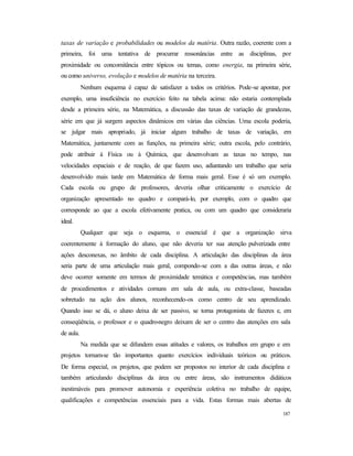 187
taxas de variação e probabilidades ou modelos da matéria. Outra razão, coerente com a
primeira, foi uma tentativa de procurrar ressonâncias entre as disciplinas, por
proximidade ou concomitância entre tópicos ou temas, como energia, na primeira série,
ou como universo, evolução e modelos de matéria na terceira.
Nenhum esquema é capaz de satisfazer a todos os critérios. Pode-se apontar, por
exemplo, uma insuficiência no exercício feito na tabela acima: não estaria contemplada
desde a primeira série, na Matemática, a discussão das taxas de variação de grandezas,
série em que já surgem aspectos dinâmicos em várias das ciências. Uma escola poderia,
se julgar mais apropriado, já iniciar algum trabalho de taxas de variação, em
Matemática, juntamente com as funções, na primeira série; outra escola, pelo contrário,
pode atribuir à Física ou à Química, que desenvolvam as taxas no tempo, nas
velocidades espaciais e de reação, de que fazem uso, adiantando um trabalho que seria
desenvolvido mais tarde em Matemática de forma mais geral. Esse é só um exemplo.
Cada escola ou grupo de professores, deveria olhar criticamente o exercício de
organização apresentado no quadro e compará-lo, por exemplo, com o quadro que
corresponde ao que a escola efetivamente pratica, ou com um quadro que consideraria
ideal.
Qualquer que seja o esquema, o essencial é que a organização sirva
coerentemente à formação do aluno, que não deveria ter sua atenção pulverizada entre
ações desconexas, no âmbito de cada disciplina. A articulação das disciplinas da área
seria parte de uma articulação mais geral, compondo-se com a das outras áreas, e não
deve ocorrer somente em termos de proximidade temática e competências, mas também
de procedimentos e atividades comuns em sala de aula, ou extra-classe, baseadas
sobretudo na ação dos alunos, reconhecendo-os como centro de seu aprendizado.
Quando isso se dá, o aluno deixa de ser passivo, se torna protagonista de fazeres e, em
conseqüência, o professor e o quadro-negro deixam de ser o centro das atenções em sala
de aula.
Na medida que se difundem essas atitudes e valores, os trabalhos em grupo e em
projetos tornam-se tão importantes quanto exercícios individuais teóricos ou práticos.
De forma especial, os projetos, que podem ser propostos no interior de cada disciplina e
também articulando disciplinas da área ou entre áreas, são instrumentos didáticos
inestimáveis para promover autonomia e experiência coletiva no trabalho de equipe,
qualificações e competências essenciais para a vida. Estas formas mais abertas de
 