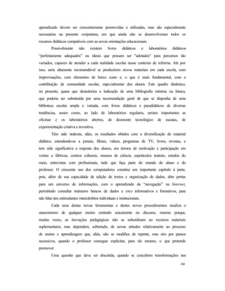 188
aprendizado devem ser crescentemente promovidas e utilizadas, mas são especialmente
necessárias na presente conjuntura, em que ainda não se desenvolveram todos os
recursos didáticos compatíveis com as novas orientações educacionais.
Possivelmente não existem livros didáticos e laboratórios didáticos
“perfeitamente adequados” ou ideais que possam ser "adotados" para percursos tão
variados, capazes de atender a cada realidade escolar nesse contexto de reforma. Até por
isso, seria altamente recomendável se produzirem novos materiais em cada escola, com
improvisações, com elementos de baixo custo e, o que é mais fundamental, com a
contribuição da comunidade escolar, especialmente dos alunos. Este quadro dinâmico,
no presente, quase que desautoriza a indicação de uma bibliografia mínima ou básica,
que poderia ser substituída por uma recomendação geral de que se disponha de uma
biblioteca escolar ampla e variada, com livros didáticos e paradidáticos de diversas
tendências, assim como, ao lado de laboratórios regulares, seriam importantes as
oficinas e os laboratórios abertos, de desmonte tecnológico de sucatas, de
experimentação criativa e inventiva.
Têm sido notáveis, aliás, os resultados obtidos com a diversificação do material
didático, estendendo-se a jornais, filmes, vídeos, programas de TV, livros, revistas, e
tem sido significativa a resposta dos alunos, em termos de motivação e participação em
visitas a fábricas, centros culturais, museus de ciência, espetáculos teatrais, estudos do
meio, entrevistas com profissionais, tudo que faça parte do mundo do aluno e do
professor. O crescente uso dos computadores constitui um importante capítulo à parte,
pois, além de sua capacidade de edição de textos e organização de dados, abre portas
para um universo de informações, com o aprendizado da “navegação” na Internet,
permitindo consultar inúmeros bancos de dados e sites informativos e formativos, para
não falar dos estimulantes intercâmbios individuais e institucionais.
Cada uma destas novas ferramentas e destes novos procedimentos sinaliza o
anacronismo de qualquer ensino centrado unicamente no discurso, mesmo porque,
muitas vezes, as inovações pedagógicas não se subordinam ao recursos materiais
suplementares, mas dependem, sobretudo, de novas atitudes relativamente ao processo
de ensino e aprendizagem que, aliás, não se modifica de repente, mas sim por passos
sucessivos, quando o professor consegue explicitar, para ele mesmo, o que pretende
promover.
Uma questão que deve ser discutida, quando se concebem transformações nas
 