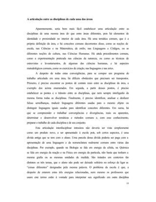 18
A articulação entre as disciplinas de cada uma das áreas
Aparentemente, seria bem mais fácil estabelecer uma articulação entre as
disciplinas de uma mesma área do que entre áreas diferentes, pois há elementos de
identidade e proximidade no interior de cada área. Há uma temática comum, que é a
própria definição da área, e há conceitos comuns decorrentes disso, como as noções de
escala, nas Ciências e na Matemática, de estilo, nas Linguagens e Códigos, ou as
diferentes noções de cultura, nas Ciências Humanas. Há ainda procedimentos comuns,
como a experimentação praticada nas ciências da natureza, ou como as técnicas de
entrevistas e levantamentos, de algumas das ciências humanas, e há aspectos
metodológicos comuns, como os exercícios de criação, nas linguagens e nas artes.
A despeito de todas estas convergências, para se compor um programa de
trabalho articulado em uma área, há difíceis obstáculos que precisam ser transpostos.
Primeiro, é preciso encontrar os pontos de contato reais entre as disciplinas da área, a
exemplo dos acima enumerados. Em seguida, a partir desses pontos, é preciso
estabelecer as pontes e o trânsito entre as disciplinas, que nem sempre interligarão da
mesma forma todas as disciplinas. Finalmente, é preciso identificar, analisar e desfazer
falsas semelhanças, traduzir linguagens diferentes usadas para o mesmo objeto ou
distinguir linguagens iguais usadas para identificar conceitos diferentes. Em suma, há
que se compreender e trabalhar convergências e divergências, reais ou aparentes,
determinar e desenvolver temáticas e métodos comuns e, com esse conhecimento,
preparar o trabalho de cada disciplina e de seu conjunto.
Esta articulação interdisciplinar intra-área não deveria ser vista simplesmente
como um produto novo, a ser apresentado à escola pois, sob certos aspectos, é uma
dívida antiga que se tem com o aluno. Uma parcela dessa dívida poderia ser paga com a
apresentação de uma linguagem e da nomenclatura realmente comuns entre várias das
disciplinas. Por exemplo, quando na Biologia se fala em energia da célula, na Química
se fala em energia da reação e na Física em energia da partícula, não basta que tenham a
mesma grafia ou as mesmas unidades de medida. São tratados em contextos tão
distintos os três temas, que o aluno não pode ser deixado solitário no esforço de ligar as
“coisas diferentes” designadas pela mesma palavra. O problema da escola é que, a
despeito de estarem estas três energias relacionadas, nem mesmo os professores que
usam este termo estão à vontade para interpretar seu significado em outra disciplina
 