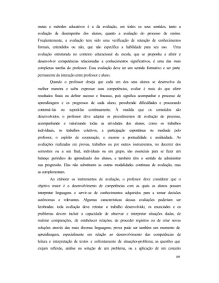 189
metas e métodos educativos é a da avaliação, em todos os seus sentidos, tanto a
avaliação de desempenho dos alunos, quanto a avaliação do processo de ensino.
Freqüentemente, a avaliação tem sido uma verificação de retenção de conhecimentos
formais, entendidos ou não, que não especifica a habilidade para seu uso. Uma
avaliação estruturada no contexto educacional da escola, que se proponha a aferir e
desenvolver competências relacionadas a conhecimentos significativos, é uma das mais
complexas tarefas do professor. Essa avaliação deve ter um sentido formativo e ser parte
permanente da interação entre professor e aluno.
Quando o professor deseja que cada um dos seus alunos se desenvolva da
melhor maneira e saiba expressar suas competências, avaliar é mais do que aferir
resultados finais ou definir sucesso e fracasso, pois significa acompanhar o processo de
aprendizagem e os progressos de cada aluno, percebendo dificuldades e procurando
contorná-las ou superá-las continuamente. À medida que os conteúdos são
desenvolvidos, o professor deve adaptar os procedimentos de avaliação do processo,
acompanhando e valorizando todas as atividades dos alunos, como os trabalhos
individuais, os trabalhos coletivos, a participação espontânea ou mediada pelo
professor, o espírito de cooperação, e mesmo a pontualidade e assiduidade. As
avaliações realizadas em provas, trabalhos ou por outros instrumentos, no decorrer dos
semestres ou a seu final, individuais ou em grupo, são essenciais para se fazer um
balanço periódico do aprendizado dos alunos, e também têm o sentido de administrar
sua progressão. Elas não substituem as outras modalidades contínuas de avaliação, mas
as complementam.
Ao elaborar os instrumentos de avaliação, o professor deve considerar que o
objetivo maior é o desenvolvimento de competências com as quais os alunos possam
interpretar linguagens e servir-se de conhecimentos adquiridos para a tomar decisões
autônomas e relevantes. Algumas características dessas avaliações poderiam ser
lembradas: toda avaliação deve retratar o trabalho desenvolvido; os enunciados e os
problemas devem incluir a capacidade de observar e interpretar situações dadas, de
realizar comparações, de estabelecer relações, de proceder registros ou de criar novas
soluções através das mais diversas linguagens; prova pode ser também um momento de
aprendizagem, especialmente em relação ao desenvolvimento das competências de
leitura e interpretação de textos e enfrentamento de situações-problema; as questões que
exijam reflexão, análise ou solução de um problema, ou a aplicação de um conceito
 