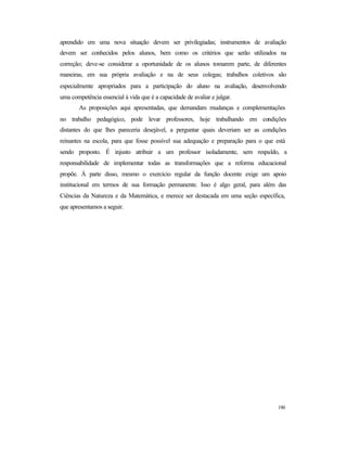 190
aprendido em uma nova situação devem ser privilegiadas; instrumentos de avaliação
devem ser conhecidos pelos alunos, bem como os critérios que serão utilizados na
correção; deve-se considerar a oportunidade de os alunos tomarem parte, de diferentes
maneiras, em sua própria avaliação e na de seus colegas; trabalhos coletivos são
especialmente apropriados para a participação do aluno na avaliação, desenvolvendo
uma competência essencial à vida que é a capacidade de avaliar e julgar.
As proposições aqui apresentadas, que demandam mudanças e complementações
no trabalho pedagógico, pode levar professores, hoje trabalhando em condições
distantes do que lhes pareceria desejável, a perguntar quais deveriam ser as condições
reinantes na escola, para que fosse possível sua adequação e preparação para o que está
sendo proposto. É injusto atribuir a um professor isoladamente, sem respaldo, a
responsabilidade de implementar todas as transformações que a reforma educacional
propõe. À parte disso, mesmo o exercício regular da função docente exige um apoio
institucional em termos de sua formação permanente. Isso é algo geral, para além das
Ciências da Natureza e da Matemática, e merece ser destacada em uma seção específica,
que apresentamos a seguir.
 