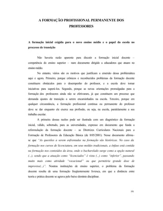 191
A FORMAÇÃO PROFISSIONAL PERMANENTE DOS
PROFESSORES
A formação inicial exigida para o novo ensino médio e o papel da escola no
processo de transição
Não haveria razão aparente para discutir a formação inicial docente –
competência do ensino superior – num documento dirigido a educadores que atuam no
ensinomédio.
No entanto, vários são os motivos que justificam a emersão dessa problemática
aqui e agora. Primeiro, porque crônicos e reconhecidos problemas da formação docente
constituem obstáculos para o desempenho do professor, e a escola deve tomar
iniciativas para superá-los. Segundo, porque as novas orientações promulgadas para a
formação dos professores ainda não se efetivaram, já que constituem um processo que
demanda ajustes de transição a serem encaminhados na escola. Terceiro, porque em
qualquer circunstância, a formação profissional contínua ou permanente do professor
deve se dar enquanto ele exerce sua profissão, ou seja, na escola, paralelamente a seu
trabalho escolar.
A primeira dessas razões pode ser ilustrada com um diagnóstico da formação
inicial, válido, sobretudo, para as universidades, expresso em documento que funda a
reformulação da formação docente – as Diretrizes Curriculares Nacionais para a
Formação de Professores da Educação Básica (de 8/05/2001). Nesse documento afirma-
se que “As questões a serem enfrentadas na formação são históricas. No caso da
formação nos cursos de licenciatura, em seus moldes tradicionais, a ênfase está contida
na formação nos conteúdos da área, onde o bacharelado surge como a opção natural
(...), sendo que a atuação como “licenciados” é vista (...) como “inferior”, passando
muito mais como atividade “vocacional” ou que permitiria grande dose de
improviso(...)”. Noutras instituições de ensino superior, o problema da formação
docente resulta de uma formação freqüentemente livresca, em que a distância entre
teoria e prática docente se agrava pelo baixo domínio disciplinar.
 