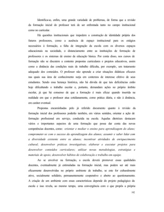 192
Identifica-se, enfim, uma grande variedade de problemas, de forma que a revisão
da formação inicial do professor terá de ser enfrentada tanto no campo institucional
como no curricular.
Há questões institucionais que impedem a construção de identidade própria dos
futuros professores, como a ausência de espaço institucional para os estágios
necessários à formação, a falta de integração da escola com os diversos espaços
educacionais na sociedade, o distanciamento entre as instituições de formação de
professores e os sistemas de ensino da educação básica. Por conta disso, nos cursos de
formação não se discutem a contento propostas curriculares e projetos educativos, assim
como a distância das condições reais de trabalho dificulta, por exemplo, um tratamento
adequado dos conteúdos. O professor não aprende a criar situações didáticas eficazes
nas quais sua área de conhecimento surja em contextos de interesse efetivo de seus
estudantes. Sendo essa herança histórica, não há dúvida de que tais deficiências estão
hoje dificultando o trabalho escolar e, portanto, demandam ações no próprio âmbito
escolar, já que há consenso de que a formação é mais eficaz quando inserida na
realidade em que o professor atua cotidianamente, como prática diária, e não à distância,
em caráter eventual.
Propostas encaminhadas pelo já referido documento quanto à revisão da
formação inicial dos professores poderão também, em vários sentidos, orientar a ação de
formação profissional em serviço, conduzida na escola. Aquelas diretrizes destacam
vários e importantes aspectos de uma formação que possa dar conta das novas
competências docentes, como: orientar e mediar o ensino para aprendizagem do aluno;
comprometer-se com o sucesso da aprendizagem dos alunos; assumir e saber lidar com
a diversidade existente entre os alunos; incentivar atividades de enriquecimento
cultural; desenvolver práticas investigativas; elaborar e executar projetos para
desenvolver conteúdos curriculares; utilizar novas metodologias, estratégias e
materiais de apoio; desenvolver hábitos de colaboração e trabalho em equipe.
Ao se envolver na formação, a escola deverá promover essas qualidades
docentes, eventualmente já estimuladas na formação inicial, mas podem ser até mais
eficazmente desenvolvidas no próprio ambiente de trabalho, se este for culturalmente
ativo, socialmente solidário, permanentemente cooperativo e aberto ao questionamento.
A criação de um ambiente com essas características depende do projeto pedagógico da
escola e isso revela, ao mesmo tempo, uma convergência com o que propôs a própria
 