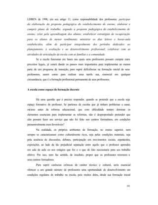 193
LDBEN de 1996, em seu artigo 13, como responsabilidade dos professores: participar
da elaboração da proposta pedagógica do estabelecimento de ensino; elaborar e
cumprir plano de trabalho, segundo a proposta pedagógica do estabelecimento de
ensino; zelar pela aprendizagem dos alunos; estabelecer estratégias de recuperação
para os alunos de menor rendimento; ministrar os dias letivos e horas-aula
estabelecidos, além de participar integralmente dos períodos dedicados ao
planejamento, à avaliação e ao desenvolvimento profissional; colaborar com as
atividades de articulação da escola com as famílias e a comunidade.
Se a escola funcionar em bases nas quais seus professores possam cumprir estes
preceitos legais, já estará dando os passos mais importantes para implementar ao menos
parte de um programa de transição, para suprir deficiências na formação inicial de seus
professores, assim como para realizar uma tarefa sua, essencial em qualquer
circunstância, que é a formaçãoprofissional permanente de seus professores.
A escola como espaço de formação docente
Há uma questão que é preciso responder, quando se pretende que a escola seja
espaço formativo do professor. Se partimos de escolas que já tinham problemas a sanar,
mesmo antes da reforma educacional, que com dificuldade tentam dominar os
elementos essenciais para implementar as reformas, não é despropositado pretender que
elas possam fazer um serviço que não foi feito nos centros formadores, em condições
presumivelmente mais favoráveis?
Na realidade, os próprios ambientes de formação, no ensino superior, nem
sempre se caracterizaram como culturalmente ricos, seja pelas condições materiais, seja
pela ausência de discussões, debates, participação em movimentos sociais, espetáculos,
exposições, ao lado da tão prejudicial separação entre aquilo que o professor aprendeu
em sala de aula ou nos estágios que fez e o que de fato necessitaria para seu trabalho
efetivo. Por isso, nem faz sentido, de imediato, propor que os professores retornem a
seus centros formadores.
Para suprir carências crônicas de caráter técnico e cultural, seria essencial
oferecer a um grande número de professores uma oportunidade de desenvolvimento em
condições regulares de trabalho na escola, pois muitos deles, desde sua formação inicial
 