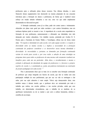 195
professores para a utilização plena desses recursos. Nas últimas décadas, o custo
financeiro desses equipamentos tem decrescido na mesma proporção da sua crescente
relevância para a formação de alunos e professores, de forma que é inadiável nosso
esforço em mudar atitudes refratárias a seu uso, uma vez que estão amplamente
disseminados na vida social em geral.
A formação continuada, como já se disse, pode sim conter cursos e treinamentos
oferecidos em plano mais geral por redes escolares e por centros formadores, mas em
nenhuma hipótese pode se resumir a isso. A importância de a escola estar empenhada na
formação de seus professores, autonomamente e afirmando sua identidade, tem sido
destacada por muitos educadores. Um trabalho recente, produzido por Avelino R. S.
Pereira para a Secretaria de Ensino Médio e Tecnológico, afirma isso de forma muito
clara: “O respeito à identidade de cada escola e de cada equipe escolar e o respeito à
diversidade entre as muitas escolas (...) implica a necessidade de a formação
continuada do professor considerar e se desenvolver nessa mesma identidade e
diversidade. As necessidades e, portanto, as demandas por formação continuada
variam de escola para escola e, por essa razão, a adoção de uma estratégia ou
programa único para todos os professores de uma mesma rede raramente resultará em
benefício para cada um em particular. Além disso, o reconhecimento e mesmo o
estímulo à afirmação da identidade da equipe de professores (...) favorece o próprio
espírito de coesão (...) constituindo-se, assim, um poderoso instrumento na construção
do projeto pedagógico de cada escola.” 1
Pois é precisamente disso que se trata: de se conceber uma formação continuada
do professor que esteja integrada aos fazeres da escola, que não se realiza sem uma
participação múltipla de seus profissionais, que por sua vez não se restringem a dar
aulas, pois sua ação educativa é mais ampla. Talvez seja desnecessário dizer, mas
também nunca é demais insistir, que o professor deve ser remunerado por todo o
trabalho que realiza, nas escolas públicas e nas escolas privadas, ainda que esse
trabalho, em determinadas circunstâncias, seja o trabalho de se atualizar, de se
aperfeiçoar tecnicamente ou de se manter a par com a cultura humanista, artística e
científica de seu tempo.
 